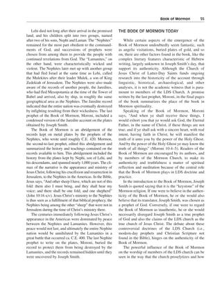 Book of Mormon———55


    Lehi died not long after their arrival in the promised     THE BOOK OF MORMON TODAY
land, and his children split into two groups, named
after two of his sons, Nephi and Laman. The “Nephites”             While certain aspects of the emergence of the
remained for the most part obedient to the command-            Book of Mormon undoubtedly seem fantastic, such
ments of God, and successions of prophets were                 as angelic visitations, buried plates of gold, and so
chosen from among them to provide the people with              on, there are other factors found in the book, like the
continued revelations from God. The “Lamanites,” on            complex literary features characteristic of Hebrew
the other hand, were characteristically wicked and             writing, largely unknown in Joseph Smith’s day, that
violent. The Nephites later met up with another group          support its authenticity. Although the Church of
that had fled Israel at the same time as Lehi, called          Jesus Christ of Latter-Day Saints funds ongoing
the Mulekites after their leader Mulek, a son of King          research into the historicity of the account through
Zedekiah of Jerusalem. The Nephites were also made             linguistic, historical, archaeological, and other
aware of the records of another people, the Jaredites,         analyses, it is not the academic witness that is para-
who had fled Mesopotamia at the time of the Tower of           mount to members of the LDS Church. A promise
Babel and arrived, also by ship, in roughly the same           written by the last prophet, Moroni, in the final pages
geographical area as the Nephites. The Jaredite record         of the book summarizes the place of the book in
indicated that the entire nation was eventually destroyed      Mormon spirituality.
by infighting resulting from their wickedness. The last            Speaking of the Book of Mormon, Moroni
prophet of the Book of Mormon, Moroni, included a              says, “And when ye shall receive these things, I
condensed version of the Jaredite account on the plates        would exhort you that ye would ask God, the Eternal
obtained by Joseph Smith.                                      Father, in the name of Christ, if these things are not
    The Book of Mormon is an abridgement of the                true; and if ye shall ask with a sincere heart, with real
records kept on metal plates by the prophets of the            intent, having faith in Christ, he will manifest the
Nephites, who wrote until roughly C.E. 420. Mormon,            truth of it unto you by the power of the Holy Ghost.
the second-to-last prophet, edited this abridgement and        And by the power of the Holy Ghost ye may know the
summarized the history and teachings contained on the          truth of all things” (Moroni 10:4–5). Readers of the
records available to him. This abridgement included the        Book of Mormon are encouraged by its authors, and
history from the plates kept by Nephi, son of Lehi, and        by members of the Mormon Church, to make its
his descendants, and spanned nearly 1,000 years. The cli-      authenticity and truthfulness a matter of spiritual
max of the narrative is the appearance and ministry of         reflection and meditation because of the central role
Jesus Christ, following his crucifixion and resurrection in    that the Book of Mormon plays in LDS doctrine and
Jerusalem, to the Nephites in the Americas. In the Bible,      practice.
Jesus says, “And other sheep I have, which are not of this         In the introduction to the Book of Mormon, Joseph
fold: them also I must bring, and they shall hear my           Smith is quoted saying that it is the “keystone” of the
voice; and there shall be one fold, and one shepherd”          Mormon religion. If one were to believe in the authen-
(John 10:16 KJV). Jesus Christ’s ministry to the Nephites      ticity of the Book of Mormon, he or she would also
is thus seen as a fulfillment of that biblical prophecy, the   believe that its translator, Joseph Smith, was chosen as
Nephites being among the other “sheep” that were not in        a prophet of God. Conversely, if one were to regard
Jerusalem during the time of Christ’s ministry there.          the Book of Mormon as inauthentic, he or she would
    The centuries immediately following Jesus Christ’s         necessarily disregard Joseph Smith as a true prophet
appearance in the Americas were dominated by peace             of God and also the claims of the LDS church as the
between the Nephites and Lamanites. However, this              true church of Jesus Christ. The debate about these
peace would not last, and ultimately the entire Nephite        controversial doctrines of the LDS Church (i.e.,
nation would be annihilated by the Lamanites in a              modern-day prophets and Christian Scripture not
great battle that occurred ca. C.E. 400. The last Nephite      found in the Bible), hinges on the authenticity of the
prophet to write on the plates, Moroni, buried the             Book of Mormon.
record to protect them from being destroyed by the                 The powerful influence of the Book of Mormon
Lamanites, and the records remained hidden until they          on the worship of members of the LDS church can be
were uncovered by Joseph Smith.                                seen in the way that the church proselytizes and how
 