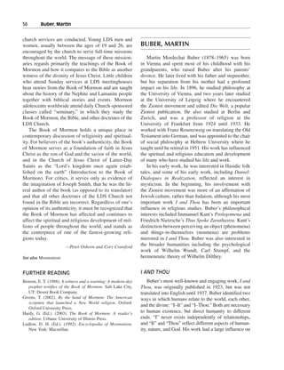 56———Buber, Martin


church services are conducted. Young LDS men and
women, usually between the ages of 19 and 26, are             BUBER, MARTIN
encouraged by the church to serve full-time missions
throughout the world. The message of these mission-              Martin Mordechai Buber (1878–1965) was born
aries regards primarily the teachings of the Book of          in Vienna and spent most of his childhood with his
Mormon and how it compares to the Bible as another            grandparents, who raised Buber after his parents’
witness of the divinity of Jesus Christ. Little children      divorce. He later lived with his father and stepmother,
who attend Sunday services at LDS meetinghouses               but his separation from his mother had a profound
hear stories from the Book of Mormon and are taught           impact on his life. In 1896, he studied philosophy at
about the history of the Nephite and Lamanite people          the University of Vienna, and two years later studied
together with biblical stories and events. Mormon             at the University of Leipzig where he encountered
adolescents worldwide attend daily Church-sponsored           the Zionist movement and edited Die Welt, a popular
classes called “seminary,” in which they study the            Zionist publication. He also studied at Berlin and
Book of Mormon, the Bible, and other doctrines of the         Zurich, and was a professor of religion at the
LDS Church.                                                   University of Frankfurt from 1924 until 1933. He
    The Book of Mormon holds a unique place in                worked with Franz Rosenzweig on translating the Old
contemporary discussion of religiosity and spiritual-         Testament into German, and was appointed to the chair
ity. For believers of the book’s authenticity, the Book       of social philosophy at Hebrew University where he
of Mormon serves as a foundation of faith in Jesus            taught until he retired in 1951. His work has influenced
Christ as the son of God and the savior of the world,         the spiritual and religious education and development
and in the Church of Jesus Christ of Latter-Day               of many who have studied his life and work.
Saints as the “Lord’s kingdom once again estab-                  In his early work, he was interested in Hasidic folk
lished on the earth” (Introduction to the Book of             tales, and some of his early work, including Daniel:
Mormon). For critics, it serves only as evidence of           Dialogues in Realization, reflected an interest in
the imagination of Joseph Smith, that he was the lit-         mysticism. In the beginning, his involvement with
eral author of the book (as opposed to its translator)        the Zionist movement was more of an affirmation of
and that all other doctrines of the LDS Church not            Jewish culture, rather than Judaism, although his most
found in the Bible are incorrect. Regardless of one’s         important work I and Thou has been an important
opinion of its authenticity, it must be recognized that       influence in religious studies. Buber’s philosophical
the Book of Mormon has affected and continues to              interests included Immanuel Kant’s Prolegomena and
affect the spiritual and religious development of mil-        Friedrich Nietzsche’s Thus Spoke Zarathustra. Kant’s
lions of people throughout the world, and stands as           distinction between perceiving an object (phenomena)
the centerpiece of one of the fastest-growing reli-           and things-in-themselves (noumena) are problems
gions today.                                                  mirrored in I and Thou. Buber was also interested in
                       —Peter Osborn and Cory Crawford
                                                              the broader humanities including the psychological
                                                              work of Wilhelm Wundt, Carl Stumpf, and the
See also Mormonism                                            hermeneutic theory of Wilhelm Dilthey.


FURTHER READING                                               I AND THOU
Benson, E. T. (1988). A witness and a warning: A modern-day       Buber’s most well-known and engaging work, I and
   prophet testifies of the Book of Mormon. Salt Lake City,   Thou, was originally published in 1923, but was not
   UT: Desert Book Company.                                   translated into English until 1937. Buber identified two
Givens, T. (2002). By the hand of Mormon: The American        ways in which humans relate to the world, each other,
   scripture that launched a New World religion. Oxford:
                                                              and the divine: “I–It” and “I–Thou.” Both are necessary
   Oxford University Press.
Hardy, G. (Ed.). (2003). The Book of Mormon: A reader’s       to human existence, but direct humanity to different
   edition. Urbana: University of Illinois Press.             ends. “I” never exists independently of relationships,
Ludlow, D. H. (Ed.). (1992). Encyclopedia of Mormonism.       and “It” and “Thou” reflect different aspects of human-
   New York: Macmillan.                                       ity, nature, and God. His work had a large influence on
 