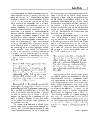 Buber, Martin———57


Jewish philosophy, and both Jewish and Christian the-        the difference between the mechanistic and objective
ological studies, especially in his later writings such as   world of science and the aesthetic, artistic, and reli-
Good and Evil and The Eclipse of God. I and Thou             gious world of Thou. Buber did not intend to remove
emphasized a dialogical view of humanity’s relation-         the I–It relation, but argued that modern society has
ship to God, and provided a metaphor that has influ-         emphasized it too much at the expense of the creative
enced theologians and philosophers since its inception.      impulse of the artist and the religious experience of
    I–It indicates the relationship of a person to an        the aesthetic. The I–It relation is not emotionally
object. The object is described in a language that cat-      involved in what it describes, and it is not open to the
egorizes it, impersonalizes it, and isolates it. The I–It    change that it may encounter when confronted with
relationship can be compared to a subject–object rela-       Thou. It is content to define and remain distant, unin-
tionship where the subject is not relationally affected      terested in the world around it.
by the object; it is simply a relation of analysis and          Thou may be another person, nature, or the eternal
description. The primary limitation of the I–It relation     Thou, God. In speaking of relating to nature, a tree
is the one-way directionality of the relationship. The I     may be classified and understood as an object or
is not moved or changed by its object; the relationship      it may be experienced as Thou. The I–Thou relation
is already defined before there is any chance of recip-      focuses on how the experience of the tree affects and
rocal interaction. There is no sense of mutuality in         changes a person, rather than the tree simply becom-
the relationship; the “I” is denied any impact from the      ing an object that is identified. Buber did not advocate
other. Although Buber showed the problematic                 for any type of dualism, but understood nature and
aspects of this relationship, he also realized that both     God as part of the kingdom of God.
I–It and I–Thou were necessary aspects of humanity.
Yet, Buber, felt that the I–It relationship had achieved        There is not one realm of the spirit and another
a type of dominance that overshadowed the impor-                of nature; there is only the growing kingdom
tance of I–Thou:                                                of God. God is not spirit, but what we call spirit
                                                                and what we call nature hail equally from the
   In our age the I–It relation, gigantically swollen,          God who is beyond and equally unconditioned
   has usurped, practically uncontested, the mas-               by both, and whose kingdom reaches its full-
   tery and the rule. The I of this relation, an I that         ness in the complete unity of spirit and nature.
   possesses all, makes all, succeeds with all, this            (1966: 28)
   I that is unable to say Thou . . . can naturally
   acknowledge neither God nor any genuine                      The importance of the I–Thou relation for spiritual
   absolute which manifests itself to men as of              development highlights the importance of relational
   non-human origin. It steps in between and shuts           engagement with the divine. This should not be seen
   off from us the light of heaven.                          as a mystical union that shuns nature, but rather an
                                                             active engagement with God and his creation. Relating
   In contrast to I–It, I–Thou describes a relationship      to God through the I–It relation transforms God into
that is reciprocal, mutual, and experiential. It is in the   an object that is simply defined and abstracted but
meeting between I and Thou that a person experiences         never experienced. When God is the eternal Thou, the
her or his whole being and the being of the other. This      person is able to open his or her self to being impacted
is not an individual process, but a process of relation,     by the divine, and the person is able to impact God.
the dialogue between one and another. In this rela-          The relationship is mutual and reciprocal, focusing on
tionship, one does not define or contain the other, but      how people allow their life and their person to be per-
rather is affected by the other. No concepts or analy-       suaded and moved in connection to the divine. This is
ses are needed; the relation is simply experienced as        not a relationship that occurs through having correct
each influences the other.                                   concepts or beliefs, but through openness and humility
   This relation can be understood as partially mysti-       that allow two subjects to mutually interact with one
cal, yet Buber wanted this relation to be about the pre-     another.
sent, not a mystical union separate from the physical
world. The contrast between I–It and I–Thou reflects                                            —James A. Van Slyke
 