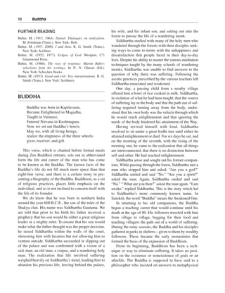 58———Buddha


FURTHER READING                                               his wife, and his infant son, and setting out into the
                                                              forest to pursue the life of a wandering monk.
Buber, M. (1913, 1964). Daniel: Dialogues on realization.
  M. Friedman (Trans.). New York: Holt.                           Siddhartha studied with many of the holy men who
Buber, M. (1937, 2000). I and thou. R. G. Smith (Trans.).     wandered through the forests with their disciples seek-
  New York: Scribner.                                         ing ways to come to terms with the unhappiness and
Buber, M. (1952, 1977). Eclipse of God. Westport, CT:         dissatisfaction that people faced in their day-to-day
  Greenwood Press.                                            lives. Despite his ability to master the various meditation
Buber, M. (1966). The way of response: Martin Buber;          techniques taught by the many schools of wandering
  selections from his writings. In N. N. Glatzer (Ed.).
                                                              monks, Siddhartha was unable to find answers to the
  New York: Schocken Books.
Buber, M. (1953). Good and evil: Two interpretations. R. G.
                                                              question of why there was suffering. Following the
  Smith (Trans.). New York: Scribners.                        ascetic practices prescribed by the various teachers left
                                                              Siddhartha emaciated and weakened.
                                                                  One day, a passing child from a nearby village
                                                              offered him a bowl of rice cooked in milk. Siddhartha,
BUDDHA                                                        in violation of what he had been taught, that the source
                                                              of suffering lay in the body and that the path out of suf-
     Buddha was born in Kapilavastu,                          fering required turning away from the body, under-
     Became Enlightened in Magadha,                           stood that his own body was the vehicle through which
     Taught in Varanasi,                                      he would reach enlightenment and that ignoring the
     Entered Nirvana in Kushinagara.                          needs of the body hindered his attainment of the Way.
     Now we set out Buddha’s bowls;                               Having revived himself with food, Siddhartha
     May we, with all living beings,                          resolved to sit under a great bodhi tree until either he
     realize the emptiness of the three wheels:               attained enlightenment or died. For six days he sat, and
     giver, receiver, and gift.                               on the morning of the seventh, with the rising of the
                                                              morning star, he came to the realization that all things
   This verse, which is chanted before formal meals           are interconnected, that there is no distinction between
during Zen Buddhist retreats, sets out in abbreviated         self and other. He had reached enlightenment.
form the life and career of the man who has come                  Siddhartha arose and sought out his former compan-
to be known as the Buddha. The known facts of the             ions. While passing through the forest, Siddhartha met a
Buddha’s life do not fill much more space than that           man who stopped him and asked, “Are you a god?”
eight-line verse, and there is a certain irony in pre-        Siddhartha smiled and said “No.” “Are you a spirit?”
senting a biography of the Buddha. Buddhism, as a set         asked the man. Again, Siddhartha smiled and said
of religious practices, places little emphasis on the         “No.” “ What are you then?” asked the man again. “I am
individual, and so is not inclined to concern itself with     awake,” replied Siddhartha. This is the story which led
the life of its founder.                                      to Siddhartha’s more commonly known name. In
   We do know that he was born in northern India              Sanskrit, the word “Buddha” means the Awakened One.
around the year 600 B.C.E., the son of the ruler of the           In returning to his old companions, the Buddha
Shakya clan. His name was Siddhartha Gautama. We              began a teaching career that would continue until his
are told that prior to his birth his father received a        death at the age of 80. His followers traveled with him
prophecy that his son would be either a great religious       from village to village, begging for their food and
leader or a mighty ruler. To ensure that his son would        teaching villagers the path out of a world of suffering.
make what the father thought was the proper decision,         During the rainy seasons, the Buddha and his disciples
he raised Siddhartha within the walls of the court,           gathered in parks in shelters—given to them by wealthy
showering him with luxuries but not allowing him to           followers. These became the early monasteries that
venture outside. Siddhartha succeeded in slipping out         formed the basis of the expansion of Buddhism.
of the palace and was confronted with a vision of a               From its beginning, Buddhism has been a tech-
sick man, an old man, a corpse, and a wandering holy          nique or way to eliminate suffering. It takes no posi-
man. The realization that life involved suffering             tion on the existence or nonexistence of gods or an
weighed heavily on Siddhartha’s mind, leading him to          afterlife. The Buddha is supposed to have said to a
abandon his previous life, leaving behind the palace,         philosopher who insisted on answers to metaphysical
 