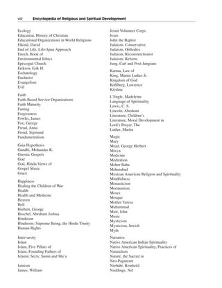 viii———Encyclopedia of Religious and Spiritual Development


Ecology                                          Jesuit Volunteer Corps
Education, History of Christian                  Jesus
Educational Organizations in World Religions     John the Baptist
Elkind, David                                    Judaism, Conservative
End of Life, Life-Span Approach                  Judaism, Orthodox
Enoch, Book of                                   Judaism, Reconstructionist
Environmental Ethics                             Judaism, Reform
Episcopal Church                                 Jung, Carl and Post-Jungians
Erikson, Erik H.
                                                 Karma, Law of
Eschatology
                                                 King, Martin Luther Jr.
Eucharist
                                                 Kingdom of God
Evangelism
                                                 Kohlberg, Lawrence
Evil
                                                 Krishna
Faith                                            L’Engle, Madeleine
Faith-Based Service Organizations                Language of Spirituality
Faith Maturity                                   Lewis, C. S.
Fasting                                          Lincoln, Abraham
Forgiveness                                      Literature, Children’s
Fowler, James                                    Literature, Moral Development in
Fox, George                                      Lord’s Prayer, The
Freud, Anna                                      Luther, Martin
Freud, Sigmund
Fundamentalism                                   Magic
                                                 Mary
Gaia Hypothesis                                  Mead, George Herbert
Gandhi, Mohandas K.                              Mecca
Gnostic Gospels                                  Medicine
God                                              Meditation
God, Hindu Views of                              Meher Baba
Gospel Music                                     Meherabad
Grace                                            Mexican American Religion and Spirituality
                                                 Mindfulness
Happiness
                                                 Monasticism
Healing the Children of War
                                                 Mormonism
Health
                                                 Moses
Health and Medicine
                                                 Mosque
Heaven
                                                 Mother Teresa
Hell
                                                 Muhammad
Herbert, George
                                                 Muir, John
Heschel, Abraham Joshua
                                                 Music
Hinduism
                                                 Mysticism
Hinduism: Supreme Being, the Hindu Trinity
                                                 Mysticism, Jewish
Human Rights
                                                 Myth
Intervarsity                                     Narrative
Islam                                            Native American Indian Spirituality
Islam, Five Pillars of                           Native American Spirituality, Practices of
Islam, Founding Fathers of                       Naturalism
Islamic Sects: Sunni and Shi’a                   Nature, the Sacred in
                                                 Neo-Paganism
Jainism                                          Niebuhr, Reinhold
James, William                                   Noddings, Nel
 