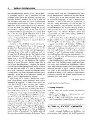 60———Buddhism, Socially Engaged


our fellow humans but with all of life. There is, then,       who later did the same are called Bodhisattvas. They
an essentially mystical core to Buddhism, one not             are the Buddhist saints whose role it is to save others.
unlike the mystical core of Christianity, as many have            Nirvana may be the most dramatic and strange
observed. To live a Buddhist way of life is, then, to         of all Buddhist concepts, at least to Western non-
live a compassionate life, one that is committed to           Buddhists. As such, it has attracted a great deal of
overcoming self-centeredness in order to dissolve the         curiosity among Westerners, often to the point of
boundaries of the self that separate us from the world,       making Buddhists uncomfortable. Buddhists are
and that are, in the final analysis, illusory. We are, say    uncomfortable with this Western curiosity because it
the Buddhists, separate selves in the sense that we           often misses the main focus of Buddhism, which is on
have bodies and individual thoughts and feelings. But         “right living” and Dharma. Buddhists know that
this is not the main point. The main point is that            Nirvana is not for us all, whereas working hard to live
we are connected or, to be more precise, intercon-            life “rightly” is for us all.
nected—so much so that what we take to be our defi-               And so, in the final analysis, Buddhism, as one of
nite and individual selves are, in fact, reflections of       the great faith traditions, is a call to do what it takes to
interconnectedness.                                           live life “rightly” and according to what is true. To do
   Nowhere is this Buddhist concept of intercon-              so requires tremendous self-discipline. Buddhism is
nectedness better illustrated than in the concept of          not about signing on to this or that belief. It is about
reincarnation. Reincarnation does not refer to the            rising early to meditate and get ready to live out the
transmigration of souls or to the magical reappearance,       day in the right frame of mind. It is about reflecting
following death, of the self in a different body or           constantly on one’s thoughts and feelings and speech—
physical form. It refers to the fact that each of us has      so as to learn how to live more compassionately. It is,
been influenced causally by those who have come               then, one of the great self-improvement programs
before, even as we will influence causally those who          known to humankind.
follow us. We are, say the Buddhists, like candles                But to call Buddhism a self-improvement program
standing in a row. When only the first candle is lit, it      is not quite right. Buddhism is not simply a program.
can light the second and then extinguish. The second          It is, rather, a spiritual pathway. Buddhists are realists
can light the third and then extinguish, and so on down       intent upon self-improvement, on becoming more com-
the line. The last candle lit is, then, a reincarnation       passionate and open to others. However, their realism
of the first, even though the first and last appear to be     and efforts at self-improvement are rooted in faith,
totally separate. Just as the candles are connected (inter-   faith that the nature of the universe is indeed essen-
connected), so too are we all connected, whether we           tially moral, and faith that in being compassionate, we
speak of those living or those who are dead.                  tap into what is transcendent.
   Right living, that is, living according to the cosmic                                             —W. George Scarlett
truth called Dharma, brings happiness. But what is
meant here by happiness? To some extent it means the          See also Buddha; Buddhist Scripture
same here as it does to those following other faith tra-
ditions. Buddhists are no different from Hindus,
                                                              FURTHER READING
Muslims, Jews, and Christians in claiming that there is
peace and deep satisfaction in transcending the self          Smith, H. (1961). The world’s religions. San Francisco:
and in leading a truly compassionate life that connects         Harper.
                                                              Smith, W. C. (1998a). Patterns of faith around the world.
us positively to our fellow humans and to life in gen-
                                                                Boston, MA: Oneworld Publications.
eral. However, in the Buddhist case, there is a unique        Smith, W. C. (1998b). Faith and belief: The difference between
endpoint and emphasis. If petty, selfish desires are the        them. Oxford, United Kingdom: Oneworld Publications.
problem, and if freeing oneself from the illusion of
being a separate self is the solution, then the goal or
endpoint is complete selflessness, complete dissolu-
tion of the self’s boundaries. This is what Buddhists         BUDDHISM, SOCIALLY ENGAGED
refer to as Nirvana. Nirvana is as close as Buddhists
get to speaking of a godhead. The Buddha achieved                Socially engaged Buddhists are Buddhists who
Nirvana and returned to help others do the same. Those        are concerned with exploring the significance of the
 