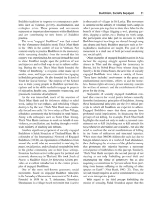 Buddhism, Socially Engaged———61


Buddhist tradition in response to contemporary prob-        in thousands of villages in Sri Lanka. The movement
lems such as violence, poverty, discrimination, and         is centered on the activity of voluntary work camps in
ecological crisis. These persons and movements              which persons join together to share their labor for the
represent an important development within Buddhism          benefit of their village (digging a well, planting gar-
and are contributing to new forms of Buddhist               dens, digging a latrine, etc.). During the work camp,
practice.                                                   the participants also take part in sessions in which
    The term “engaged Buddhism” was first coined            Buddhist-inspired teachings are shared through song
by the Vietnamese Buddhist monk Thich Nhat Hanh             and drama and basic Buddhist practices such as lov-
in the 1960s in the context of war in Vietnam. Not          ingkindness meditation are taught. The goal of the
content simply to practice Buddhism in the monastery        movement is a dual one of both personal awakening
while remaining detached from the turmoil that his          and social uplift.
country was experiencing, he stressed instead the need          Other examples of engaged Buddhist action in Asia
to shine Buddhist insight upon the problems of war          include the ongoing struggle against human rights
and injustice and to find ways to act to relieve suffer-    abuses in Tibet and the struggle for democracy in
ing. During the war, Thich Nhat Hanh founded the            Burma, led by Nobel Peace Prize winner Aung San
“Order of Interbeing,” a religious order made up of         Suu Kyi. In the United States, the activities of socially
monks, nuns, and laypersons committed to engaging           engaged Buddhists have taken a variety of forms.
in Buddhist principles. He also founded the School of       These have included involvement in the peace and
Youth for Social Service. The purpose of the School         environmental movements, efforts to aid the home-
was to train young people in Buddhist spiritual dis-        less, human rights advocacy, prison ministry, concern
ciplines and in the skills needed to engage in projects     for welfare of animals, and the establishment of hos-
of education, health care, community organizing, and        pices for the dying.
grassroots economic development.                                Proponents of socially engaged Buddhism con-
    As the war intensified, much of the attention of        tend that concern for social justice follows naturally
Thich Nhat Hanh and his followers shifted to relief         from the fundamental principles of Buddhism. Among
work, caring for war orphans, and rebuilding villages       these fundamental principles are the five ethical pre-
destroyed by the war. Thich Nhat Hanh was eventu-           cepts to which all Buddhists are expected to adhere.
ally forced into exile. He lives today at Plum Village,     Engaged Buddhists stress that these precepts have
a Buddhist community that he founded in rural France.       profound social implications. In discussing the first
Along with colleagues such as Sister Chan Khong,            precept of not killing, for example, Thich Nhat Hanh
Thich Nhat Hanh continues to work on behalf of non-         highlights the need not only to make a personal com-
violence, reconciliation, and healing through a world-      mitment not to kill (including not to kill animals for
wide ministry of teaching and retreats.                     food whenever alternatives are available), but also the
    Another significant proponent of socially engaged       need to confront the social manifestations of killing
Buddhism is Sulak Sivaraksa of Thailand/Siam. He is         in the forms of militarism and structural injustice.
cofounder of the International Network of Engaged           When more than 30,000 children die each day due to
Buddhists (INEB), an organization of Buddhists from         hunger-related causes in a world of food abundance,
around the world who are committed to working for           then challenging the structures of the global economy
peace, social justice, and ecological sustainability both   that perpetuate this injustice becomes a necessary
in the global community and in their local settings.        consequence of faithfulness to this precept. Similarly,
Sivaraksa has been active in the quest for political and    Thich Nhat Hanh interprets the second precept of not
economic democracy in Thailand. His book Seeds of           stealing as not only forbidding personal theft and
Peace: A Buddhist Vision for Renewing Society pro-          encouraging the virtue of generosity, but as also
vides an excellent introduction to the central princi-      requiring a commitment to “prevent others from prof-
ples of engaged Buddhism.                                   iting from human suffering or the suffering of other
    One of the most well-known grassroots social            species on Earth” (Nhat Hanh, 1993: 20). Thus, the
movements based on engaged Buddhist principles              second precept requires an active commitment to social
is the Sarvodaya Shramadana movement of Sri Lanka.          and even interspecies justice.
Founded in 1958 by A. T. Ariyaratne, Sarvodaya                  With regard to the third precept forbidding the
Shramadana is a village-based movement that is active       misuse of sexuality, Sulak Sivaraksa argues that this
 