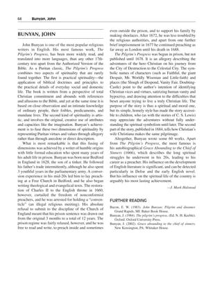 64———Bunyan, John


                                                             even outside the prison, and to support his family by
BUNYAN, JOHN                                                 making shoelaces. After 1672, he was less troubled by
                                                             the religious authorities, and apart from one further
    John Bunyan is one of the most popular religious         brief imprisonment in 1677 he continued preaching as
writers in English. His most famous work, The                far away as London until his death in 1688.
Pilgrim’s Progress, has been more widely read, and              The Pilgrim’s Progress was begun in prison, but not
translated into more languages, than any other 17th-         published until 1678. It is an allegory describing the
century text apart from the Authorized Version of the        adventures of the hero Christian on his journey from
Bible. As a Puritan classic, The Pilgrim’s Progress          the City of Destruction to the Celestial City. The sym-
combines two aspects of spirituality that are rarely         bolic names of characters (such as Faithful, the giant
found together. The first is practical spirituality—the      Despair, Mr. Worldly Wiseman and Little-faith) and
application of biblical doctrines and principles to          places (the Slough of Despond, Vanity Fair, Doubting-
the practical details of everyday social and domestic        Castle) point to the author’s intention of identifying
life. The book is written from a perspective of total        Christian vices and virtues, satirizing human vanity and
Christian commitment and abounds with references             hypocrisy, and drawing attention to the difficulties that
and allusions to the Bible, and yet at the same time it is   beset anyone trying to live a truly Christian life. The
based on close observation and an intimate knowledge         purpose of the story is thus a spiritual and moral one,
of ordinary people, their foibles, predicaments, and         but its simple, homely style has made the story accessi-
mundane lives. The second kind of spirituality is artis-     ble to children, who (as with the stories of C. S. Lewis)
tic, and involves the original, creative use of attributes   may appreciate the adventures without fully under-
and capacities like the imagination. Bunyan’s achieve-       standing the spiritual symbolism until later. The second
ment is to fuse these two dimensions of spirituality by      part of the story, published in 1684, tells how Christian’s
representing Puritan virtues and values through allegory     wife Christiana makes the same pilgrimage.
rather than through anecdote or direct description.             Altogether, Bunyan wrote some 60 works. Apart
    What is most remarkable is that this fusing of           from The Pilgrim’s Progress, the most famous is
dimensions was achieved by a writer of humble origins        his autobiographical Grace Abounding to the Chief of
with little formal education who spent many years of         Sinners (1666), which describes the long spiritual
his adult life in prison. Bunyan was born near Bedford       struggles he underwent in his 20s, leading to his
in England in 1628, the son of a tinker. He followed         career as a preacher. His influence on the development
his father’s trade intermittently, although he also spent    of English literature is significant, and can be detected
3 youthful years in the parliamentary army. A conver-        particularly in Defoe and the early English novel.
sion experience in his mid-20s led him to lay preach-        But his influence on the spiritual life of the country is
ing at a Free Church in Bedford, and he also began           arguably his most lasting achievement.
writing theological and evangelical texts. The restora-                                               —J. Mark Halstead
tion of Charles II to the English throne in 1660,
however, curtailed the freedom of nonconformist
preachers, and he was arrested for holding a “conven-        FURTHER READING
ticle” (an illegal religious meeting). His absolute
                                                             Bacon, E. W. (1983). John Bunyan: Pilgrim and dreamer.
refusal to submit to the discipline of the Church of
                                                                Grand Rapids, MI: Baker Book House.
England meant that his prison sentence was drawn out         Bunyan, J. (1984). The pilgrim’s progress. (Ed. N. H. Keeble).
from the original 3 months to a total of 12 years. The          Oxford: Oxford University Press.
prison regime was fairly relaxed, however, and he was        Bunyan, J. (2002). Grace abounding to the chief of sinners.
free to read and write, to preach inside and sometimes          New Kensington, PA: Whitaker House.
 