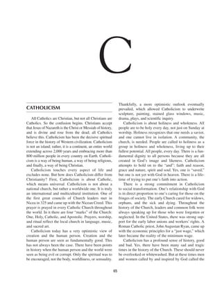C
                                                                    Thankfully, a more optimistic outlook eventually
CATHOLICISM                                                         prevailed, which allowed Catholicism to underwrite
                                                                    sculpture, painting, stained glass windows, music,
    All Catholics are Christian, but not all Christians are         drama, plays, and scientific inquiry.
Catholics. So the confusion begins. Christians accept                   Catholicism is about holiness and wholeness. All
that Jesus of Nazareth is the Christ or Messiah of history,         people are to be holy every day, not just on Sunday at
and is divine and rose from the dead; all Catholics                 worship. Holiness recognizes that one needs a savior,
believe this. Catholicism has been the decisive spiritual           and one cannot live in isolation. A community, the
force in the history of Western civilization. Catholicism           church, is needed. People are called to holiness as a
is not an island; rather, it is a continent, an entire world        group in holiness and wholeness, living up to their
extending across 2,000 years and embracing more than                fullest potential. All people, every day. There is a fun-
800 million people in every country on Earth. Catholi-              damental dignity to all persons because they are all
cism is a way of being human, a way of being religious,             created in God’s image and likeness. Catholicism
and finally, a way of being Christian.                              attempts to hold on to the “and”: faith and reason,
    Catholicism touches every aspect of life and                    grace and nature, spirit and soul. Yes, one is “saved,”
excludes none. But how does Catholicism differ from                 but one is not yet with God in heaven. There is a life-
Christianity? First, Catholicism is about Catholic,                 time of trying to put one’s faith into action.
which means universal. Catholicism is not about a                       There is a strong commitment in Catholicism
national church, but rather a worldwide one. It is truly            to social transformation. One’s relationship with God
an international and multicultural institution. One of              is in direct proportion to one’s caring for those on the
the first great councils of Church leaders met in                   fringes of society. The early Church cared for widows,
Nicea in 325 and came up with the Nicean Creed. This                orphans, and the sick and dying. Throughout the
prayer is prayed in every Catholic Church throughout                history of the Church, leaders and common folk were
the world. In it there are four “marks” of the Church:              always speaking up for those who were forgotten or
One, Holy, Catholic, and Apostolic. Prayers, worship,               neglected. In the United States, there was strong sup-
and ritual reflect the local church in language, music,             port for the early labor unions and workers’ rights. A
and sacred art.                                                     Roman Catholic priest, John Augustan Ryan, came up
    Catholicism today has a very optimistic view of                 with the economic principles for a “just wage,” which
creation and the human person. Creation and the                     later became the reality of the minimum wage.
human person are seen as fundamentally good. This                       Catholicism has a profound sense of history, good
has not always been the case. There have been points                and bad. Yes, there have been many sad and tragic
in history when the human person and the world were                 times in the history of the Church. These should never
seen as being evil or corrupt. Only the spiritual was to            be overlooked or whitewashed. But at these times men
be encouraged, not the body, worldliness, or sensuality.            and women called by and inspired by God called the

                                                               65
 