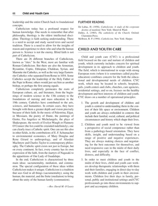 66———Child and Youth Care


leadership and the entire Church back to foundational         FURTHER READING
concepts.
                                                              De Lubac, H. (1958). Catholicism: A study of the corporate
    Catholicism today has a profound respect for                 destiny of mankind. New York: Sheed & Ward.
human knowledge. One needs to remember that after             Dulles, A. (1985). The catholicity of the Church. Oxford:
philosophy, theology is the oldest intellectual disci-           Clarendon Press.
pline. Theology is faith seeking understanding. There         McBrien, R. P. (1994). Catholicism. New York: Harper.
is a need to accept and study sacred texts and sacred
tradition. There is a need to allow for the insights of
reason and experience to show who and what the human          CHILD AND YOUTH CARE
person is. Science is not the enemy. Blind faith is not
part of Catholicism.                                              Child and youth care (CYC) is a professional
    There are 26 different branches of Catholicism,           field focused on the care and nurture of children and
known as “rites.” In the West, most are familiar with         youth, which currently includes concern for spiritual
Roman Catholicism. But there are also the Armenian,           development in its approach to children and youth.
Byzantine, Coptic, Ethiopian, Chaldean, Syrian, and           The field, which is international in scope with strong
Maronite rite Catholics, as well as the very large Eastern-   European roots (where it is sometimes called psycho-
rite Catholics who separated from Rome in 1054. Some          education) combines concern for the both the educa-
Catholics accept the leadership of the Holy Father or         tional and developmental needs of children. CYC
the Pope in Rome; others would just see him as another        work, which may be located in schools, hospitals,
bishop, or perhaps the first among equals.                    jails, youth centers and clubs, churches, care agencies,
    Catholicism completely permeates the roots of             residential settings, and so on, focuses on the healthy
European culture, art, and literature, from the begin-        development and best interests of children and youth.
nings of modern science in the 13th century to the            CYC draws on a number of operational principles:
foundations of nursing and mass education in the
19th century. Catholics have contributed to the arts,           1. The growth and development of children and
sciences, and humanities. In certain cases, they have              youth is central to understanding them in the con-
brought with them a greater depth and vision precisely             text of their life space or environment. Children
because of their faith. In the music of Palestrina, Elgar,         and youth are always embedded in contexts that
or Messiaen, the poetry of Dante, the paintings of                 include their familial, social, cultural, and political
Giotto, Fra Angelico or Michelangelo, the plays of                 circumstances and history which shape their lives.
Shakespeare, the novels of Evelyn Waugh or Flannery
                                                                2. Children and youth need to be viewed from
O’Connor (the list could be extended indefinitely), one
                                                                   a perspective of social competence rather than
can clearly trace a Catholic spirit. One can see this also
                                                                   from a pathology-based orientation. They have
in other fields, in the contributions of E. F. Schumacher
                                                                   skills, insight, and understanding based on a
to environmental economics, of Mary Douglas and
                                                                   range of positive and negative experiences.
Rene Girard to anthropology, and of Alasdair
                                                                   They are always making choices and negotiat-
MacIntyre and Charles Taylor to contemporary philos-
                                                                   ing for the best outcomes for themselves, and
ophy. The Catholic spirit exists not just in Europe, but
                                                                   need responsive care in the midst of their daily
on every continent. In fact, every country has its own
                                                                   lives, and especially in the face of conflict,
expression of the faith, from the martyrs of Nagasaki to
                                                                   distress, and difficulty.
the apparitions of Our Lady of Guadalupe.
    In the end, Catholicism is characterized by three           3. In order to meet children and youth in the
main ideas: sacramentality, mediation, and commu-                  midst of their lives, child and youth care work-
nion. The special configuration of these ideas within              ers develop therapeutic relationships with them
Catholicism makes it unique. Catholicism is a tradition            and their families, engaging in direct day-to-day
that sees God in all things (sacramentality), using the            work with children and youth in their environ-
human, the material, and the finite (mediation) to bring           ments. Children live their days in family, per-
about the unity of the human family (communion).                   sonal, public and institutional settings and CYC
                                                                   professionals go into those environments to sup-
                                 —Rev. David M. O’Leary            port and accompany children.
 