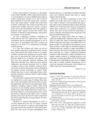 Child and Youth Care———67


    In the United Nations Convention on the Rights         include references to spirituality or spiritual develop-
of the Child (UNCRC) (1989), spiritual development         ment, and confusion persists that tends to equate
is acknowledged as an area of childhood development        religion and spirituality.
worthy of protection. Articles 17, 27, and 32 call for         Research in the field is beginning to show that
both standards of living that would allow, and legis-      children and youth, from early in their lives, have a
lation that would protect, children and youth from         wide range of intuitive and beyond-the-self experi-
economic exploitation that would prevent them from         ences that can have significant impact on them. Because
experiencing healthy physical, mental, spiritual,          children are, for the most part, living in environments
moral, and social development. Note that religion is       where those experiences are ignored, belittled, or
protected under separate articles that include other       denied, they have not been given the opportunity to
elements of education, cultural heritage, and practice     express, interpret, and integrate those experiences into
(see Articles 14, 29, and 30).                             their developmental processes.
    As well, competency standards established in               Questions are being raised about the impact of
North America for CYC professionals reflect these          significant childhood life experiences that are not given
assumptions and list spiritual development as one of       space in a child’s life. There is concern that suppression
seven areas of development that CYC workers are            of these experiences may either sever children from con-
expected to be aware of as foundational knowledge          fidence in their own perceptions and experience, or cut
for their practice.                                        them off from a wider range of emotional experience
    It is clear that children and youth can and do         rendering them less sensitive to others and perhaps to
have spiritual experiences, beginning in their younger     their own needs. The concern is that this may be making
years, often without the explicit awareness or support     them vulnerable to a range of higher-risk behaviors
of adults, and that those experiences can and do affect    harmful to either themselves or others. If healthy devel-
their ways of perceiving the world and being in it.        opment requires attention to spiritual processes and
Because children live in families and cultures, they       experience, it is the responsibility of CYC professionals
may also have particular religious traditions that         to broaden their understanding of the lives of children
shape them and their ways. They may have spiritual         and youth to include spiritual development, and to
experiences and develop spiritually with or without        create safe nurturing environments where children can
a religious context. Some children’s spiritual experi-     explore and express their spiritual selves.
ences may be private and internal, and not dependent                                                   —Daniel G. Scott
on religious content, knowledge, or context. Other
children may have a close relationship between their
spiritual experience and their religious understanding     FURTHER READING
of that experience.                                        Anglin, J. (1999). The uniqueness of child and youth care:
    This distinction is important for CYC workers who         A personal perspective. Child and Youth Care Forum,
are employed in a wide range of settings where they           28(2), 143–150.
must work with children and their families in cultur-      Association for Child and Youth Care Practice. Retrieved from
ally appropriate and sensitive ways that respect family       www.acycp.org/index.htm.
                                                           ChildSpirit Institute. Retrieved from www.childspirit.net.
traditions, including religious beliefs, while being
                                                           The Children and WorldViews Project. Retrieved from www
concerned for the healthy spiritual development of            .cwvp.com/.
children and youth. Professional ethics require that a     Fewster, G. (1990). Growing together: The personal relation-
particular religious or doctrinal position must not be        ship in child and youth care. In J. P. Anglin, C. J. Denholm,
presumed or imposed on the child, youth, or family,           R. V. Ferguson, & A. R. Pence (Eds.), Perspectives in
and that at the same time the CYC worker responds to          professional child and youth care (pp. 25–39). New York:
the family respecting their existing religious or nonre-      Hawthorne Press.
ligious position.                                          The International Child and Youth Care Network. Retrieved
                                                              from www.cyc-net.org/.
    Attention to spiritual development in CYC is
                                                           Maier, H.W. (1991). Developmental foundations of child
currently hindered by the lack of readily available           and youth care work. In J. Beker & Z. Eisikovits (Eds.),
materials and research to support a knowledge base            Knowledge utilization in residential child and youth care
for practice and in the training of CYC professionals.        practice (pp. 25–48). Washington, DC: Child Welfare
Only the most recent life-span development texts              League of America, Inc.
 