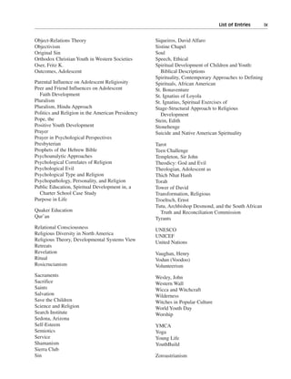 List of Entries———ix


Object-Relations Theory                            Siqueiros, David Alfaro
Objectivism                                        Sistine Chapel
Original Sin                                       Soul
Orthodox Christian Youth in Western Societies      Speech, Ethical
Oser, Fritz K.                                     Spiritual Development of Children and Youth:
Outcomes, Adolescent                                  Biblical Descriptions
                                                   Spirituality, Contemporary Approaches to Defining
Parental Influence on Adolescent Religiosity       Spirituals, African American
Peer and Friend Influences on Adolescent           St. Bonaventure
  Faith Development                                St. Ignatius of Loyola
Pluralism                                          St. Ignatius, Spiritual Exercises of
Pluralism, Hindu Approach                          Stage-Structural Approach to Religious
Politics and Religion in the American Presidency      Development
Pope, the                                          Stein, Edith
Positive Youth Development                         Stonehenge
Prayer                                             Suicide and Native American Spirituality
Prayer in Psychological Perspectives
Presbyterian                                       Tarot
Prophets of the Hebrew Bible                       Teen Challenge
Psychoanalytic Approaches                          Templeton, Sir John
Psychological Correlates of Religion               Theodicy: God and Evil
Psychological Evil                                 Theologian, Adolescent as
Psychological Type and Religion                    Thich Nhat Hanh
Psychopathology, Personality, and Religion         Torah
Public Education, Spiritual Development in, a      Tower of David
  Charter School Case Study                        Transformation, Religious
Purpose in Life                                    Troeltsch, Ernst
                                                   Tutu, Archbishop Desmond, and the South African
Quaker Education                                     Truth and Reconciliation Commission
Qur’an                                             Tyrants
Relational Consciousness                           UNESCO
Religious Diversity in North America               UNICEF
Religious Theory, Developmental Systems View       United Nations
Retreats
Revelation                                         Vaughan, Henry
Ritual                                             Vodun (Voodoo)
Rosicrucianism                                     Volunteerism
Sacraments                                         Wesley, John
Sacrifice                                          Western Wall
Saints                                             Wicca and Witchcraft
Salvation                                          Wilderness
Save the Children                                  Witches in Popular Culture
Science and Religion                               World Youth Day
Search Institute                                   Worship
Sedona, Arizona
Self-Esteem                                        YMCA
Semiotics                                          Yoga
Service                                            Young Life
Shamanism                                          YouthBuild
Sierra Club
Sin                                                Zoroastrianism
 