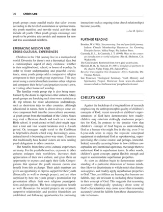 70———Child’s God


youth groups create parallel tracks that tailor lessons     interaction (such as ongoing sister church relationships)
according to the level of assimilation or spiritual matu-   become possible.
rity youth manifest, and provide social activities that                                                 —Lee B. Spitzer
include all youth. Other youth groups encourage core
youth to be positive role models and mentors for new
and less assimilated members.                               FURTHER READING
                                                            Brooker, W. (1990). Storyweaving: You and your faith journey.
EMBRACING MISSION AND                                          Judson Church Membership Resources for Growing
                                                               Disciples Series. Valley Forge, PA: Judson Press.
CROSS-CULTURAL EXPERIENCES
                                                            Carmody, D. L., & Carmody, J. T. (1993). Ways to the center:
    Children in the 21st century live in a multicultural       an introduction to world religions (4th ed.) Belmont, CA:
world. Diversity for them is not a theoretical idea, but       Wadsworth.
                                                            The Gita Society. Retrieved from www.gita-society.com.
a commonplace aspect of daily existence, whether
                                                            Huesser, D. B., & Huesser, P. (1985). Children as partners in
in their neighborhood, school, or house of worship. In         the church. Valley Forge, PA: Judson Press.
order to foster understanding and peaceful coexis-          Revolve: The complete New Testament. (2003). Nashville, TN:
tence, many youth groups add a comparative religion            Thomas Nelson.
component to their youth group experience. This may         San Francisco Theological Seminary, Youth Ministry and
entail using a curriculum that examines other religions        Spirituality Project. Retrieved from www.sfts.edu/nc/
and compares their beliefs and practices to one’s own,         resources/index.cfm/fuseaction/ ymsp/fuse/welcome/.
or visiting other houses of worship.
    The familiar youth group trip is also being trans-
formed by the desire to experience other cultures. Many
youth groups are forsaking such time-worn activities as     CHILD’S GOD
ski trip retreats for more adventurous undertakings,
such as short-term trips to other countries. Although          Against the backdrop of a long tradition of research
educational in nature, there is almost always some ser-     emphasizing the anthropomorphic quality of children’s
vice component built into the cross-cultural encounter.     concepts of God, recent research on children’s repre-
A youth group from the heartland of the United States       sentations of God have demonstrated how readily
may visit a Mexican church and teach in a vacation          children may entertain strikingly nonhuman proper-
Bible school. A youth choral or bell choir might orga-      ties for God. In contrast to the popular view that
nize a tour and visit several locations over a 2-week       children’s concept of God begins as understanding
period. Or, teenagers might travel to the Caribbean         God as a human who might live in the sky, even 3- to
to help build a church school wing. Increasingly, cross-    6-year-olds seem to enjoy the requisite conceptual
cultural travel is becoming a two-way street. Countries     equipment to understand God as superknowing, super-
that traditionally have hosted visitors are now sending     perceiving, the cosmic creator, and perhaps, immortal.
youth delegations to other countries.                       Indeed, naturally occurring biases in how children con-
    The benefits from these cross-cultural experiences      ceptualize any intentional agent may encourage them to
are many. For the youth themselves, exposure to other       understand God in superhuman terms. In other words,
cultures enlarges their worldview, increases their          children’s agent concepts appear flexible enough and
appreciation of their own culture, and gives them an        eager to accommodate superhuman properties.
opportunity to express and apply their faith. Congre-          As soon as children begin to demonstrate under-
gations that sponsor the youth mission events also          standing of a particular dimension of human minds,
benefit from this exchange. Their adult members are         they likewise discriminate to which minds that dimen-
given an opportunity to express support for their youth     sion applies, and readily apply superhuman properties
(financially as well as through prayer), and are often      to God. Thus, as children are learning that humans are
surprised by how the youth group’s postmission trip         fallible, they are resistant to including these features
presentation affects their own religious presupposi-        in their concept of God. This suggests that reasoning
tions and perceptions. The host congregations benefit       accurately (theologically speaking) about some of
as well. Resources for needed projects are received,        God’s characteristics may come easier than reasoning
supportive relationships and positive friendships are       accurately about the fallible form these characteristics
established, and follow-up opportunities for continuing     take in humans.
 