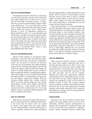 Child’s God———71


GOD AS SUPERKNOWING                                          preschool-aged children are rather disinclined to credit
                                                             people with the creation of natural things, and also
   Developmental research in the theory of mind area
                                                             that they are up to seven times as likely to attribute
over the past two decades converges on the conclusion
                                                             origins of natural objects to God instead of people.
that young children have an early bias to overesti-
                                                             Other studies support the notion that children may
mate the knowledge and belief-accuracy of others.
                                                             have strong dispositions to understand the world as
This bias to assume superknowledge of others renders
                                                             created, but not created by humans.
young children (e.g., 3- to 4-year-olds) able to reason
                                                                Evans asked American 5- to 10-year-old children to
more accurately about God than about their parents,
                                                             rate their agreement with various origin accounts. She
because unlike their parents, God is indeed super-
                                                             found that regardless of whether parents taught evolu-
knowing. A series of experiments conducted by
                                                             tion-based origins to their children, children vastly
Barrett and Richert with 3- to 7-year-olds both in the
                                                             favored creationist accounts of origins for animals over
United States and Mexico among the Yukatec Maya,
                                                             evolutionist, artificialist, or emergentist accounts (that
has demonstrated that even when children begin to
                                                             animals just appeared). Similarly, Kelemen found that
understand the fallible nature of beliefs and limita-
                                                             young children have strong inclinations to understand
tions on knowledge, they may continue to reason about
                                                             both living and nonliving things as purposeful. They
God as superknowing. That is, they need not anthro-
                                                             see living and nonliving things as possessing attributes
pomorphize. Some evidence suggests that even 3-year-
                                                             purposefully designed to help them or serve them-
olds begin to discriminate God’s mind as more
                                                             selves or other things. Kelemen has even raised the
knowledgeable than other minds.
                                                             possibility that children naturally develop as “intuitive
                                                             theists,” and religious instruction merely fills in the
GOD AS SUPERPERCEIVING                                       forms that already exist in children’s minds.

    Similar to their tendency to overestimate others’
knowledge, 3-year-olds often have difficulty under-          GOD AS IMMORTAL
standing that just because they perceive something a             Other research by Giminez, Guerrero, and Harris
certain way, not anyone or everyone else perceives           has tested when children understand that God is
it the same way. Consequently, they might mistakenly         immortal, but that people are not. Three- to five-year-
assume that the book page that appears right-side up         old children were interviewed about whether their
to them also appears right-side up to their mothers, for     friends and God (1) existed when there were dinosaurs
whom it is actually upside down. By age 5, children’s        in the world, (2) were a little baby at one time, (3) will
ability to appreciate another’s visual perspective approx-   get older and older, and (4) will die someday.
imates that of adults. Two sets of studies by Richert that   Although the results may underestimate children’s
investigated children’s understanding of seeing, hear-       understanding of God’s immortality because of nativ-
ing, and smelling, support these findings. While the         ity stories (God was once a baby), findings from this
youngest children reported that a human would be             research are comparable to those of the research on
able to see, smell, and hear things that were actually       children’s theory of mind. The youngest children
imperceptible, and the oldest children said that the         showed a tendency to underestimate human mortality,
human would not, a large majority of all children            and by the age of any robust appreciation of human
answered that God would perceive all. Even young             mortality, they already understood God as immortal.
children embraced decidedly different properties for         Immortality was, perhaps, easier for young children to
God as compared with humans.                                 understand than mortality.

GOD AS CREATOR                                               CONCLUSION
   Other lines of research have questioned the preva-           Research on the divine attributes reviewed above
lence of what Piaget termed “childhood artificialism,”       suggests that young children seem to (1) have devel-
or the notion that the natural world was created             opmentally endowed cognitive predispositions to
by humans, and suggests that very young children             entertain these properties for intentional beings, and
can also understand God as distinct from humans in           (2) have to pare back these properties as applied to
creative capability. Petrovich has shown that British        humans. Human conceptual structures thereby help
 