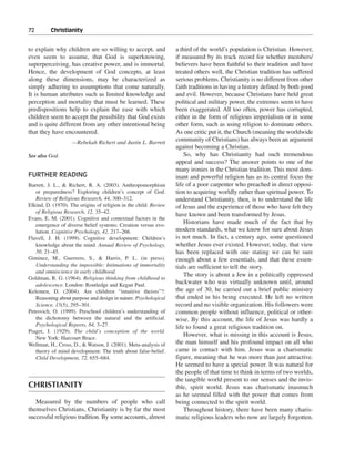 72———Christianity


to explain why children are so willing to accept, and             a third of the world’s population is Christian. However,
even seem to assume, that God is superknowing,                    if measured by its track record for whether members/
superperceiving, has creative power, and is immortal.             believers have been faithful to their tradition and have
Hence, the development of God concepts, at least                  treated others well, the Christian tradition has suffered
along these dimensions, may be characterized as                   serious problems. Christianity is no different from other
simply adhering to assumptions that come naturally.               faith traditions in having a history defined by both good
It is human attributes such as limited knowledge and              and evil. However, because Christians have held great
perception and mortality that must be learned. These              political and military power, the extremes seem to have
predispositions help to explain the ease with which               been exaggerated. All too often, power has corrupted,
children seem to accept the possibility that God exists           either in the form of religious imperialism or in some
and is quite different from any other intentional being           other form, such as using religion to dominate others.
that they have encountered.                                       As one critic put it, the Church (meaning the worldwide
                    —Rebekah Richert and Justin L. Barrett
                                                                  community of Christians) has always been an argument
                                                                  against becoming a Christian.
See also God                                                          So, why has Christianity had such tremendous
                                                                  appeal and success? The answer points to one of the
                                                                  many ironies in the Christian tradition. This most dom-
FURTHER READING                                                   inant and powerful religion has as its central focus the
Barrett, J. L., & Richert, R. A. (2003). Anthropomorphism         life of a poor carpenter who preached in direct opposi-
   or preparedness? Exploring children’s concept of God.          tion to acquiring worldly rather than spiritual power. To
   Review of Religious Research, 44, 300–312.                     understand Christianity, then, is to understand the life
Elkind, D. (1970). The origins of religion in the child. Review   of Jesus and the experience of those who have felt they
   of Religious Research, 12, 35–42.
                                                                  have known and been transformed by Jesus.
Evans, E. M. (2001). Cognitive and contextual factors in the
   emergence of diverse belief systems: Creation versus evo-
                                                                      Historians have made much of the fact that by
   lution. Cognitive Psychology, 42, 217–266.                     modern standards, what we know for sure about Jesus
Flavell, J. H. (1999). Cognitive development: Children’s          is not much. In fact, a century ago, some questioned
   knowledge about the mind. Annual Review of Psychology,         whether Jesus ever existed. However, today, that view
   50, 21–45.                                                     has been replaced with one stating we can be sure
Giminez, M., Guerrero, S., & Harris, P. L. (in press).            enough about a few essentials, and that these essen-
   Understanding the impossible: Intimations of immortality       tials are sufficient to tell the story.
   and omniscience in early childhood.
                                                                      The story is about a Jew in a politically oppressed
Goldman, R. G. (1964). Religious thinking from childhood to
   adolescence. London: Routledge and Kegan Paul.                 backwater who was virtually unknown until, around
Kelemen, D. (2004). Are children “intuitive theists”?:            the age of 30, he carried out a brief public ministry
   Reasoning about purpose and design in nature. Psychological    that ended in his being executed. He left no written
   Science, 15(5), 295–301.                                       record and no visible organization. His followers were
Petrovich, O. (1999). Preschool children’s understanding of       common people without influence, political or other-
   the dichotomy between the natural and the artificial.          wise. By this account, the life of Jesus was hardly a
   Psychological Reports, 84, 3–27.                               life to found a great religious tradition on.
Piaget, J. (1929). The child’s conception of the world.
                                                                      However, what is missing in this account is Jesus,
   New York: Harcourt Brace.
Wellman, H., Cross, D., & Watson, J. (2001). Meta-analysis of     the man himself and his profound impact on all who
   theory of mind development: The truth about false-belief.      came in contact with him. Jesus was a charismatic
   Child Development, 72, 655–684.                                figure, meaning that he was more than just attractive.
                                                                  He seemed to have a special power. It was natural for
                                                                  the people of that time to think in terms of two worlds,
                                                                  the tangible world present to our senses and the invis-
CHRISTIANITY                                                      ible, spirit world. Jesus was charismatic inasmuch
                                                                  as he seemed filled with the power that comes from
   Measured by the numbers of people who call                     being connected to the spirit world.
themselves Christians, Christianity is by far the most                Throughout history, there have been many charis-
successful religious tradition. By some accounts, almost          matic religious leaders who now are largely forgotten.
 
