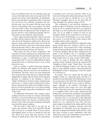Christianity———73


Jesus was different. First, he was radically good, and          to promote, serve, and save ourselves. Most of us,
in ways that made others want to be good as well. His           then, have feelings that collectively add up to our feel-
concern was always with individuals, all individuals.           ing we are less than we should be, or, to use the
He not only preached an egalitarian ethic of universal          Christian’s metaphor, that we are less than what we
love, he lived it. Tax collectors, prostitutes, the rich,       were intended to be, namely, images of God.
and the poor were all treated with the same loving                  This widespread, if not universal, experience of
concern, with perhaps only one exception. For those             being less than we should be is also the experience of
who took pride in their own righteousness and who               being cut off or separated from God—an experience
preached a kind of righteousness that excluded com-             that leads us to the second truth revealed in the Jesus
passion and love, Jesus expressed contempt. His lov-            story. Try as we might to connect to God, we are
ing nature was not, therefore, indiscriminate.                  doomed to failure if we assume that we can take con-
    Jesus’ impact on others had, then, much to do with          trol. The essence of Christianity is, in a way, a terrify-
his ethics and his character. However, ethics and char-         ing essence, or at least one that creates anxiety when
acter do not by themselves explain Jesus. History has           one fully realizes what is required.
shown us many good men and women who stood for                      What is required of the Christian is nothing less than
truth, but none have come close to having the impact            giving oneself and one’s control to God or, as the
that Jesus has had. There is, then, more to the story of        Quakers put it, “Let go and let God.” This is terrifying,
Jesus than his having charisma and character.                   in part, because giving up control to another can in and
    What makes the story of Jesus exceptional is the            of itself be terrifying. But for those realizing the true
way that it has been experienced as a profound recon-           nature of the Christian call, it is terrifying mainly
ciliation between God and humankind. To understand              because the call is to a way of life so radically different
Christianity is, then, to understand what Jesus was             from ordinary life as to seem, at times, otherworldly.
saying about God. It is also to understand how others               Here we come to perhaps the most important
experienced Jesus as offering not just a way to God,            concept in Jesus’ teaching, namely, the concept of the
but also the way.                                               “Kingdom of God.” Jesus’ “Good News” for others
    God is a symbol, a symbol with many meanings.               was that the Kingdom of God is not some far away
Within the Christian faith tradition itself, there are          place or some afterlife residence. Jesus preached that
many meanings. However, for Jesus, one meaning was              the Kingdom of God is “among you,” even if we cannot
all-important. For Jesus, God is not some impersonal            see or measure it.
force or power that set the universe in motion and then             In essence, Jesus was saying that the spirit and
stepped back to simply watch. For Jesus, God is intensely       tangible worlds are connecting again, and that it is
personal, as evidenced in his referring to God as               possible for each individual to be transformed or saved
“Father.” Furthermore, for Jesus, God is compassionate          by reconnecting to that which He called the Kingdom
and loving—so much so that it would not be a distor-            of God. This spirit world is not a world of primitive
tion to say that, for Jesus, God is love. Finally, for Jesus,   magic, although to the outsider, Christianity has
the love of God is powerful. It is a love that can bring        always seemed to have magic at its core. This spirit
about the seemingly impossible, including the saving            world is where (the word where functions here simply
of lost souls.                                                  as a metaphor) God’s will is done, where God and
    To understand Christianity, then, requires under-           human unite, and where the community of humankind
standing what Jesus meant by salvation. Christianity            is itself united as members of a single spiritual body.
has been so successful not because it has been aligned              Salvation, then, is not from this or that individual
with political power, but because its followers have            sin, for sin is not to be thought of in the plural only or
found in Jesus’ life and words something profoundly             mainly (i.e., as a collection of sins). Sin is the one,
true about the human condition.                                 great, original sin defined in the Adam and Eve myth,
    The first truth is that, hard as we may try, we             the sin of eternal separation between God and
cannot save ourselves. Most of us backslide and fall            humankind. To Christians, Jesus has returned to us
short of living as we should. Most of us are anxious            that state of being known before Adam and Eve’s fall,
and doubting when we feel we should be calm and                 that state of being in total communion with God,
sure. Most of us never quite free ourselves of the              which gives power and contentment so great that we
tyranny of selfish desires, and of the one, great desire        no longer fear anything, death included.
 