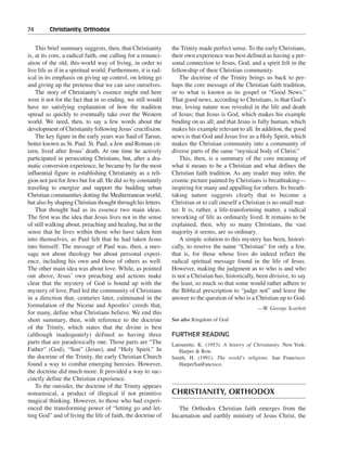 74———Christianity, Orthodox


    This brief summary suggests, then, that Christianity        the Trinity made perfect sense. To the early Christians,
is, at its core, a radical faith, one calling for a renunci-    their own experience was best defined as having a per-
ation of the old, this-world way of living, in order to         sonal connection to Jesus, God, and a spirit felt in the
live life as if in a spiritual world. Furthermore, it is rad-   fellowship of their Christian community.
ical in its emphasis on giving up control, on letting go            The doctrine of the Trinity brings us back to per-
and giving up the pretense that we can save ourselves.          haps the core message of the Christian faith tradition,
    The story of Christianity’s essence might end here          or to what is known as its gospel or “Good News.”
were it not for the fact that in so ending, we still would      That good news, according to Christians, is that God’s
have no satisfying explanation of how the tradition             true, loving nature was revealed in the life and death
spread so quickly to eventually take over the Western           of Jesus; that Jesus is God, which makes his example
world. We need, then, to say a few words about the              binding on us all; and that Jesus is fully human, which
development of Christianity following Jesus’ crucifixion.       makes his example relevant to all. In addition, the good
    The key figure in the early years was Saul of Tarsus,       news is that God and Jesus live as a Holy Spirit, which
better known as St. Paul. St. Paul, a Jew and Roman cit-        makes the Christian community into a community of
izen, lived after Jesus’ death. At one time he actively         diverse parts of the same “mystical body of Christ.”
participated in persecuting Christians, but, after a dra-           This, then, is a summary of the core meaning of
matic conversion experience, he became by far the most          what it means to be a Christian and what defines the
influential figure in establishing Christianity as a reli-      Christian faith tradition. As any reader may infer, the
gion not just for Jews but for all. He did so by constantly     cosmic picture painted by Christians is breathtaking—
traveling to energize and support the budding urban             inspiring for many and appalling for others. Its breath-
Christian communities dotting the Mediterranean world,          taking nature suggests clearly that to become a
but also by shaping Christian thought through his letters.      Christian or to call oneself a Christian is no small mat-
    That thought had as its essence two main ideas.             ter. It is, rather, a life-transforming matter, a radical
The first was the idea that Jesus lives not in the sense        reworking of life as ordinarily lived. It remains to be
of still walking about, preaching and healing, but in the       explained, then, why so many Christians, the vast
sense that he lives within those who have taken him             majority it seems, are so ordinary.
into themselves, as Paul felt that he had taken Jesus               A simple solution to this mystery has been, histori-
into himself. The message of Paul was, then, a mes-             cally, to reserve the name “Christian” for only a few,
sage not about theology but about personal experi-              that is, for those whose lives do indeed reflect the
ence, including his own and those of others as well.            radical spiritual message found in the life of Jesus.
The other main idea was about love. While, as pointed           However, making the judgment as to who is and who
out above, Jesus’ own preaching and actions make                is not a Christian has, historically, been divisive, to say
clear that the mystery of God is bound up with the              the least, so much so that some would rather adhere to
mystery of love, Paul led the community of Christians           the Biblical prescription to “judge not” and leave the
in a direction that, centuries later, culminated in the         answer to the question of who is a Christian up to God.
formulation of the Nicene and Apostles’ creeds that,                                                 —W. George Scarlett
for many, define what Christians believe. We end this
short summary, then, with reference to the doctrine             See also Kingdom of God
of the Trinity, which states that the divine is best
(although inadequately) defined as having three                 FURTHER READING
parts that are paradoxically one. Those parts are “The          Latourette, K. (1953). A history of Christianity. New York:
Father” (God), “Son” (Jesus), and “Holy Spirit.” In                Harper & Row.
the doctrine of the Trinity, the early Christian Church         Smith, H. (1991). The world’s religions. San Francisco:
found a way to combat emerging heresies. However,                  HarperSanFancisco.
the doctrine did much more. It provided a way to suc-
cinctly define the Christian experience.
    To the outsider, the doctrine of the Trinity appears
nonsensical, a product of illogical if not primitive            CHRISTIANITY, ORTHODOX
magical thinking. However, to those who had experi-
enced the transforming power of “letting go and let-               The Orthodox Christian faith emerges from the
ting God” and of living the life of faith, the doctrine of      Incarnation and earthly ministry of Jesus Christ, the
 