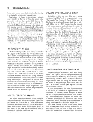 76———Christianity, Orthodox


home in the human heart, darkening it and distracting        WE WORSHIP YOUR PASSION, O CHRIST
it as it attaches to temporary material gods.
                                                                 Embedded within the Holy Thursday evening
    Repentance—in Greek, metanoia (meta = change;
                                                             service during Holy Week is the paradoxical hymn,
nous = mind)—is the way in which the human being
                                                             “We worship Your Passion, O Christ.” At the heart of
personally confronts the ways in which the nous has
                                                             this hymn is the acknowledgment that God is will-
been darkened and distracted away from God. This is
                                                             ingly taking on, in a fully human way, the greatest
accomplished through both personal effort akin to ath-
                                                             of all human tragedy and suffering, the reality of
letic training (askesis = struggle) and collaboration
                                                             betrayal, violence, and brutal death, as well as the
with a spiritual elder or confessor (the Sacrament of
                                                             transient experience of hopelessness and separation
Holy Confession). Prayer, fasting from meat and dairy
                                                             from God. In doing this, God “tricks” death and the devil
products at certain times of the week and year, and
                                                             into opening the gates of Hades to receive the cruci-
alms giving are concrete ways in which the Orthodox
                                                             fied Lord Jesus. It is then that God’s ultimate action
Christian moves toward repentance. Seasonal rhythms
                                                             and message of hope reveals itself, with the Lord
attach this process to both the Church’s cycle of feasts
                                                             Jesus Christ going on a rampage of love and freedom,
and fasts, as well as to the meteorological and sea-
                                                             releasing all who were captive to death and the devil
sonal changes of the earth.
                                                             and returning them to loving communion with God.
                                                                 Just as the above hymn ends with the call, “Show
                                                             us also Your glorious Resurrection,” the Good News
THE POWERS OF THE SOUL
                                                             (Evangelion = Gospel = Good News) of this reality in
    The human being also has been endowed with what          the immediacy of everyday life is the following: There
St. Gregory of Sinai called the powers of the soul.          is no human experience, no version of suffering,
These are the life energies that give human beings the       no bodily or spiritual condition that is outside God’s
fire of life, or the passion to create. When harnessed       loving, healing reach. This reality is embodied liturgi-
and tutored, they are a source of power, life, and light.    cally in the Sacrament of Holy Baptism, which is the
When distracted and misdirected, they can be destruc-        death and resurrection of the human person into a new
tive forces of darkness, selfishness, and exploitation.      life as a Christian.
The first power is called thymos, the Greek word for
anger. It can be the source of human courage, motiva-
tion, and self-assertion, but it can also be the source of   LORD JESUS CHRIST, HAVE MERCY ON ME
rage and violence. The second power is called
                                                                 The Jesus Prayer, “Lord Jesus Christ, have mercy
epithymia, the Greek word for desire. It can be the
                                                             on me,” has a special place as a way of experiencing
source of creativity, devotion, and loving attraction,
                                                             and understanding the healing effects of living within
but it can also be the source of lust, destructive impul-
                                                             a relationship with God. This is so because the Jesus
sivity, and betrayal. These powers of the soul work
                                                             Prayer focuses upon the reality that human beings
together with human intellect, reasoning, and imagi-
                                                             are created as beings of depth, with a heart, soul, and
nation to fulfill the human destiny of reflecting God’s
                                                             spirit, or an inner life that goes beyond what one
love back into the world in unique and personal ways.
                                                             observes on the surface.
Darkened and misdirected, however, they can be used
                                                                 In order to understand the deep, healing meaning
in more selfish and deceptive ways.
                                                             of this prayer, it is important to appreciate what con-
                                                             stitutes the call for mercy. Often, a request or prayer
                                                             for mercy conjures up images of small, sinful, cower-
HOW DO I DEAL WITH SUFFERING?
                                                             ing Christians begging a powerful and distant God
   Two useful approaches to this second question,            to forestall punishment and destruction. This image
from an Orthodox Christian perspective, come from            significantly misses the mark of the true meaning of
the Passion and Resurrection of Christ and from the          mercy from an Orthodox Christian perspective.
simple but powerful Jesus prayer. These two icons are            The Greek word for mercy is eleison, which comes
laden with meaning which direct human beings to              from the root word, elaion, meaning olive or olive oil.
their source of life, hope, and healing in the midst of      This is no accident. The uses for olive oil in biblical
brokenness, confusion, and distraction.                      times give an excellent perspective into the deeper
 