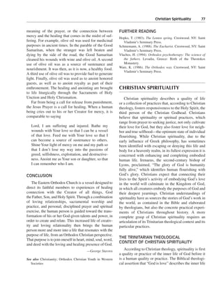 Christian Spirituality———77


meaning of the prayer, or the connection between              FURTHER READING
mercy and the healing that comes in the midst of suf-
                                                              Hopko, T. (1983). The Lenten spring. Crestwood, NY: Saint
fering. For example, olive oil was used for medicinal            Vladimir’s Seminary Press.
purposes in ancient times. In the parable of the Good         Schmemann, A. (1988). The Eucharist. Crestwood, NY: Saint
Samaritan, when the stranger was left beaten and                 Vladimir’s Seminary Press.
dying by the side of the road, the Good Samaritan             Vlachos, H. (1994). Orthodox psychotherapy: The science of
cleaned his wounds with wine and olive oil. A second             the fathers. Levadia, Greece: Birth of the Theotokos
use of olive oil was as a source of sustenance and               Monastery.
                                                              Ware, K. (1986). The Orthodox way. Crestwood, NY: Saint
nourishment. It was then, as it is now, a healthy food.
                                                                 Vladimir’s Seminary Press.
A third use of olive oil was to provide fuel to generate
light. Finally, olive oil was used as to anoint honored
guests, as well as to anoint royalty as part of their
enthronement. The healing and anointing are brought           CHRISTIAN SPIRITUALITY
to life liturgically through the Sacraments of Holy
Unction and Holy Chrismation.                                     Christian spirituality describes a quality of life
   Far from being a call for release from punishment,         or a collection of practices that, according to Christian
the Jesus Prayer is a call for healing. When a human          theology, fosters responsiveness to the Holy Spirit, the
being cries out to his or her Creator for mercy, it is        third person of the Christian Godhead. Christians
comparable to saying                                          believe that spirituality or spiritual practices, which
                                                              range from prayer to seeking justice, not only cultivate
   Lord, I am suffering and injured. Bathe my                 their love for God, but they also foster love for neigh-
   wounds with Your love so that I can be a vessel            bor and true selfhood—the optimum state of individual
   of that love. Feed me with Your love so that I             flourishing. While Christian spirituality, due to the
   can become a source of sustenance to others.               early influence of Greek philosophy, has sometimes
   Shine Your light of mercy on me and my path so             been identified with escaping or denying this life and
   that I don’t lose my way into the passions of              body for a heavenly realm, in its fullest expression it is
   greed, selfishness, exploitation, and destructive-         concerned with enhancing and completing embodied
   ness. Anoint me as Your son or daughter, so that           human life. Irenaeus, the second-century bishop of
   I can remember who I am.                                   Lyons, proclaimed, “The glory of God is humanity
                                                              fully alive,” which identifies human flourishing with
CONCLUSION                                                    God’s glory. Christians expect that connecting their
                                                              lives to the Spirit’s activity of embodying God’s love
   The Eastern Orthodox Church is a vessel designed to        in the world will culminate in the Kingdom of God,
direct its faithful members to experiences of healing         in which all creatures embody the purposes of God and
connection with the Creator of all things, God                their deepest yearnings. Christian understandings of
the Father, Son, and Holy Spirit. Through a combination       spirituality have as sources the stories of God’s work in
of loving relationships, sacramental worship and              the world, as contained in the Bible and elaborated
practice, and personal, disciplined prayer and spiritual      by theologians, but also the concrete practical experi-
exercise, the human person is guided toward the trans-        ments of Christians throughout history. A more
formation of his or her God-given talents and power, in       complete grasp of Christian spirituality requires an
order to create and relate. This increased life of creativ-   articulation of its Trinitarian theological context and its
ity and loving relationality then brings the human            particular practices.
person more and more into a life that resonates with the
purpose of life, from an Orthodox Christian perspective.
                                                              THE TRINITARIAN THEOLOGICAL
That purpose is to join oneself in heart, mind, soul, word,
                                                              CONTEXT OF CHRISTIAN SPIRITUALITY
and deed with the loving and healing presence of God.
                                         —George Stavros
                                                                 According to Christian theology, spirituality is first
                                                              a quality or practice of the inner life of God before it
See also Christianity; Orthodox Christian Youth in Western    is a human quality or practice. The Biblical theologi-
   Societies                                                  cal assertion that “God is love” describes the inner life
 