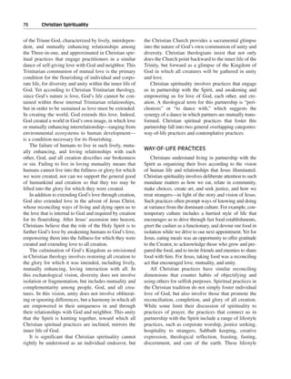 78———Christian Spirituality


of the Triune God, characterized by lively, interdepen-       the Christian Church provides a sacramental glimpse
dent, and mutually enhancing relationships among              into the nature of God’s own communion of unity and
the Three-in-one, and approximated in Christian spir-         diversity. Christian theologians insist that not only
itual practices that engage practitioners in a similar        does the Church point backward to the inner life of the
dance of self-giving love with God and neighbor. This         Trinity, but forward as a glimpse of the Kingdom of
Trinitarian communion of mutual love is the primary           God in which all creatures will be gathered in unity
condition for the flourishing of individual and corpo-        and love.
rate life, for diversity and unity within the inner life of      Christian spirituality involves practices that engage
God. Yet according to Christian Trinitarian theology,         us in partnership with the Spirit, and awakening and
since God’s nature is love, God’s life cannot be con-         empowering us for love of God, each other, and cre-
tained within these internal Trinitarian relationships,       ation. A theological term for this partnership is “peri-
but in order to be sustained as love must be extended.        choresis” or “to dance with,” which suggests the
In creating the world, God extends this love. Indeed,         synergy of a dance in which partners are mutually trans-
God created a world in God’s own image, in which love         formed. Christian spiritual practices that foster this
or mutually enhancing interrelationship—ranging from          partnership fall into two general overlapping categories:
environmental ecosystems to human development—                way-of-life practices and contemplative practices.
is a condition necessary for its flourishing.
    The failure of humans to live in such lively, mutu-
                                                              WAY-OF-LIFE PRACTICES
ally enhancing, and loving relationships with each
other, God, and all creation describes our brokenness             Christians understand living in partnership with the
or sin. Failing to live in loving mutuality means that        Spirit as organizing their lives according to the vision
humans cannot live into the fullness or glory for which       of human life and relationships that Jesus illuminated.
we were created, nor can we support the general good          Christian spirituality involves deliberate attention to such
of humankind and creation so that they too may be             mundane matters as how we eat, relate in community,
lifted into the glory for which they were created.            make choices, create art, and seek justice, and how we
    In addition to extending God’s love through creation,     treat strangers—in light of the story and vision of Jesus.
God also extended love in the advent of Jesus Christ,         Such practices often prompt ways of knowing and doing
whose reconciling ways of living and dying open us to         at variance from the dominant culture. For example, con-
the love that is internal to God and required by creation     temporary culture includes a hurried style of life that
for its flourishing. After Jesus’ ascension into heaven,      encourages us to drive through fast food establishments,
Christians believe that the role of the Holy Spirit is to     greet the cashier as a functionary, and devour our food in
further God’s love by awakening humans to God’s love,         isolation while we drive to our next appointment. Yet for
empowering them into the fullness for which they were         Jesus, eating meals was an opportunity to offer gratitude
created and extending love to all creation.                   to the Creator, to acknowledge those who grew and pre-
    The culmination of God’s Kingdom as envisioned            pared the food, and to invite friends and enemies to share
in Christian theology involves restoring all creation to      food with him. For Jesus, taking food was a reconciling
the glory for which it was intended, including lively,        act that encouraged love, mutuality, and unity.
mutually enhancing, loving interaction with all. In               All Christian practices have similar reconciling
this eschatological vision, diversity does not involve        dimensions that counter habits of objectifying and
isolation or fragmentation, but includes mutuality and        using others for selfish purposes. Spiritual practices in
complementarity among people, God, and all crea-              the Christian tradition do not simply foster individual
tures. In this vision, unity does not involve obliterat-      love of God, but also involve those that promote the
ing or ignoring differences, but a harmony in which all       reconciliation, completion, and glory of all creation.
are empowered in their uniqueness in and through              While some limit their discussion of spirituality to
their relationships with God and neighbor. This unity         practices of prayer, the practices that connect us in
that the Spirit is knitting together, toward which all        partnership with the Spirit include a range of lifestyle
Christian spiritual practices are inclined, mirrors the       practices, such as corporate worship, justice seeking,
inner life of God.                                            hospitality to strangers, Sabbath keeping, creative
    It is significant that Christian spirituality cannot      expression, theological reflection, feasting, fasting,
rightly be understood as an individual endeavor, but          discernment, and care of the earth. These lifestyle
 
