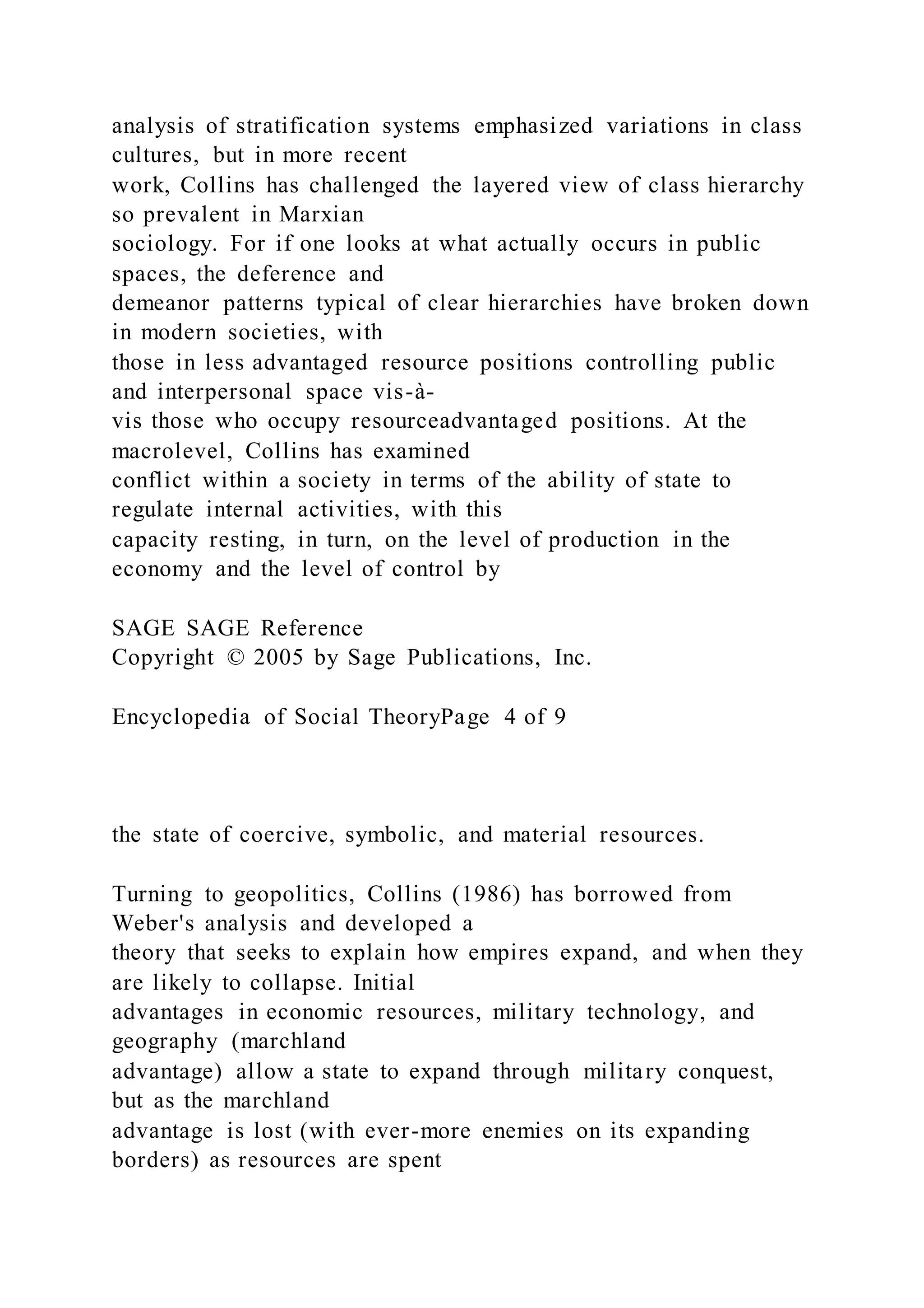 analysis of stratification systems emphasized variations in class
cultures, but in more recent
work, Collins has challenged the layered view of class hierarchy
so prevalent in Marxian
sociology. For if one looks at what actually occurs in public
spaces, the deference and
demeanor patterns typical of clear hierarchies have broken down
in modern societies, with
those in less advantaged resource positions controlling public
and interpersonal space vis-à-
vis those who occupy resourceadvantaged positions. At the
macrolevel, Collins has examined
conflict within a society in terms of the ability of state to
regulate internal activities, with this
capacity resting, in turn, on the level of production in the
economy and the level of control by
SAGE SAGE Reference
Copyright © 2005 by Sage Publications, Inc.
Encyclopedia of Social TheoryPage 4 of 9
the state of coercive, symbolic, and material resources.
Turning to geopolitics, Collins (1986) has borrowed from
Weber's analysis and developed a
theory that seeks to explain how empires expand, and when they
are likely to collapse. Initial
advantages in economic resources, military technology, and
geography (marchland
advantage) allow a state to expand through military conquest,
but as the marchland
advantage is lost (with ever-more enemies on its expanding
borders) as resources are spent
 