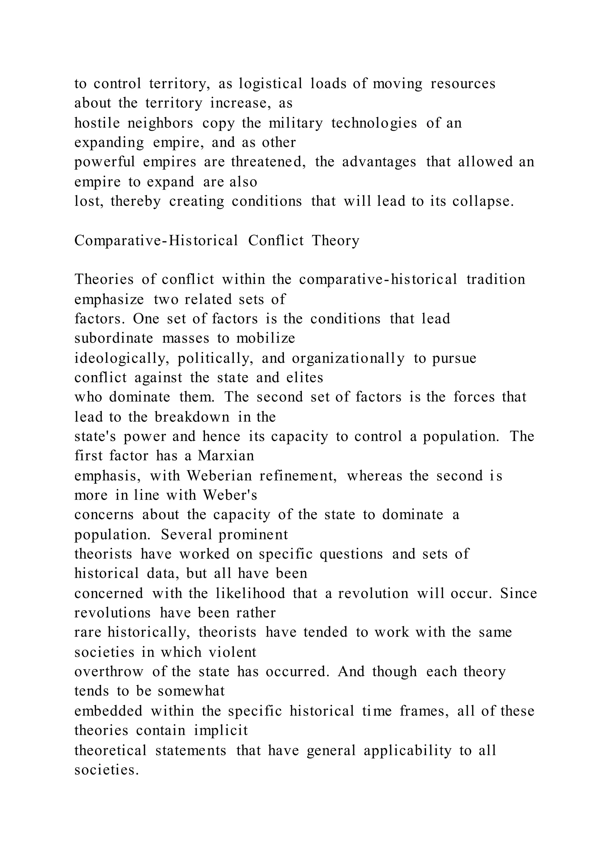 to control territory, as logistical loads of moving resources
about the territory increase, as
hostile neighbors copy the military technologies of an
expanding empire, and as other
powerful empires are threatened, the advantages that allowed an
empire to expand are also
lost, thereby creating conditions that will lead to its collapse.
Comparative-Historical Conflict Theory
Theories of conflict within the comparative-historical tradition
emphasize two related sets of
factors. One set of factors is the conditions that lead
subordinate masses to mobilize
ideologically, politically, and organizationally to pursue
conflict against the state and elites
who dominate them. The second set of factors is the forces that
lead to the breakdown in the
state's power and hence its capacity to control a population. The
first factor has a Marxian
emphasis, with Weberian refinement, whereas the second is
more in line with Weber's
concerns about the capacity of the state to dominate a
population. Several prominent
theorists have worked on specific questions and sets of
historical data, but all have been
concerned with the likelihood that a revolution will occur. Since
revolutions have been rather
rare historically, theorists have tended to work with the same
societies in which violent
overthrow of the state has occurred. And though each theory
tends to be somewhat
embedded within the specific historical time frames, all of these
theories contain implicit
theoretical statements that have general applicability to all
societies.
 