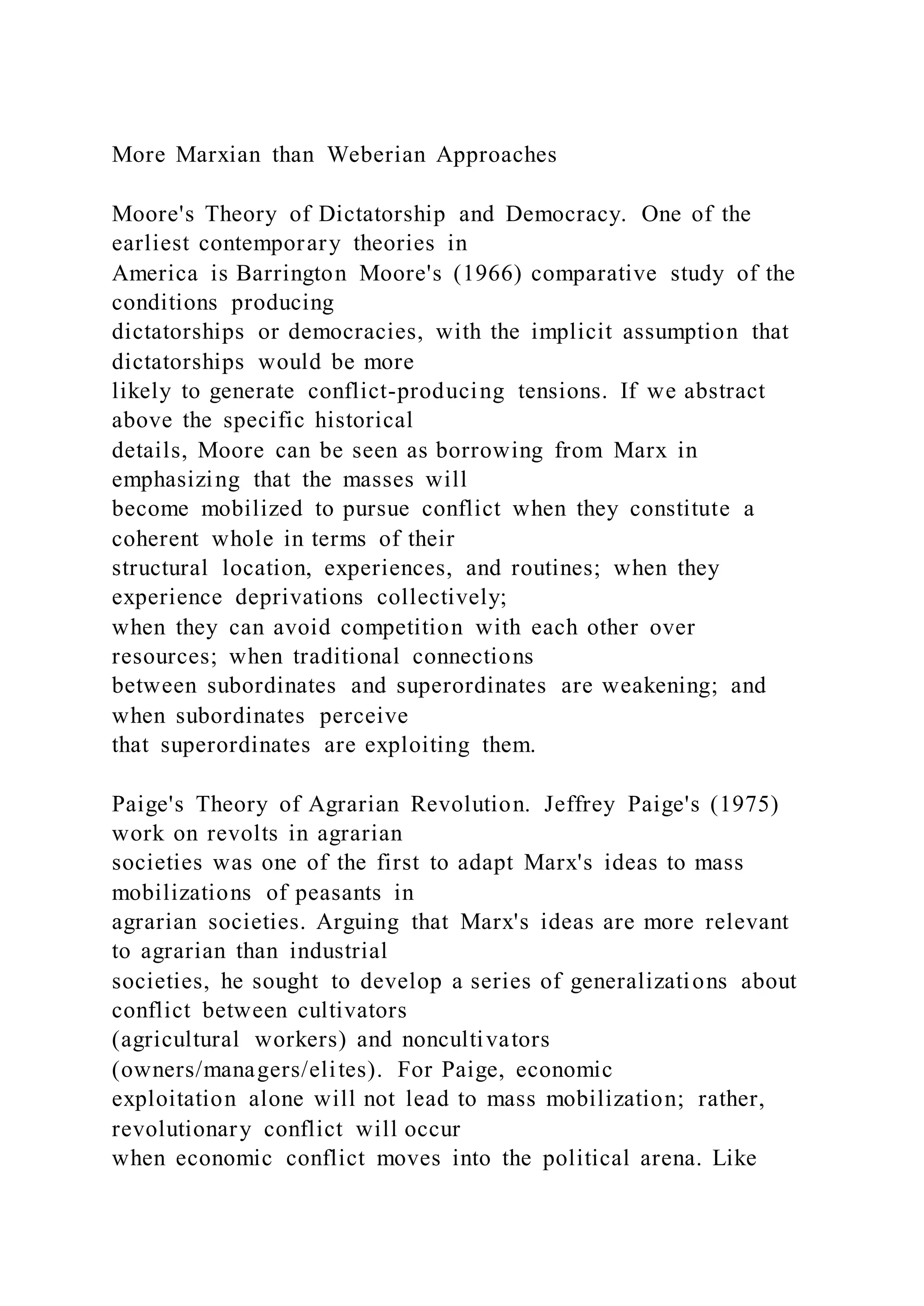 More Marxian than Weberian Approaches
Moore's Theory of Dictatorship and Democracy. One of the
earliest contemporary theories in
America is Barrington Moore's (1966) comparative study of the
conditions producing
dictatorships or democracies, with the implicit assumption that
dictatorships would be more
likely to generate conflict-producing tensions. If we abstract
above the specific historical
details, Moore can be seen as borrowing from Marx in
emphasizing that the masses will
become mobilized to pursue conflict when they constitute a
coherent whole in terms of their
structural location, experiences, and routines; when they
experience deprivations collectively;
when they can avoid competition with each other over
resources; when traditional connections
between subordinates and superordinates are weakening; and
when subordinates perceive
that superordinates are exploiting them.
Paige's Theory of Agrarian Revolution. Jeffrey Paige's (1975)
work on revolts in agrarian
societies was one of the first to adapt Marx's ideas to mass
mobilizations of peasants in
agrarian societies. Arguing that Marx's ideas are more relevant
to agrarian than industrial
societies, he sought to develop a series of generalizations about
conflict between cultivators
(agricultural workers) and noncultivators
(owners/managers/elites). For Paige, economic
exploitation alone will not lead to mass mobilization; rather,
revolutionary conflict will occur
when economic conflict moves into the political arena. Like
 