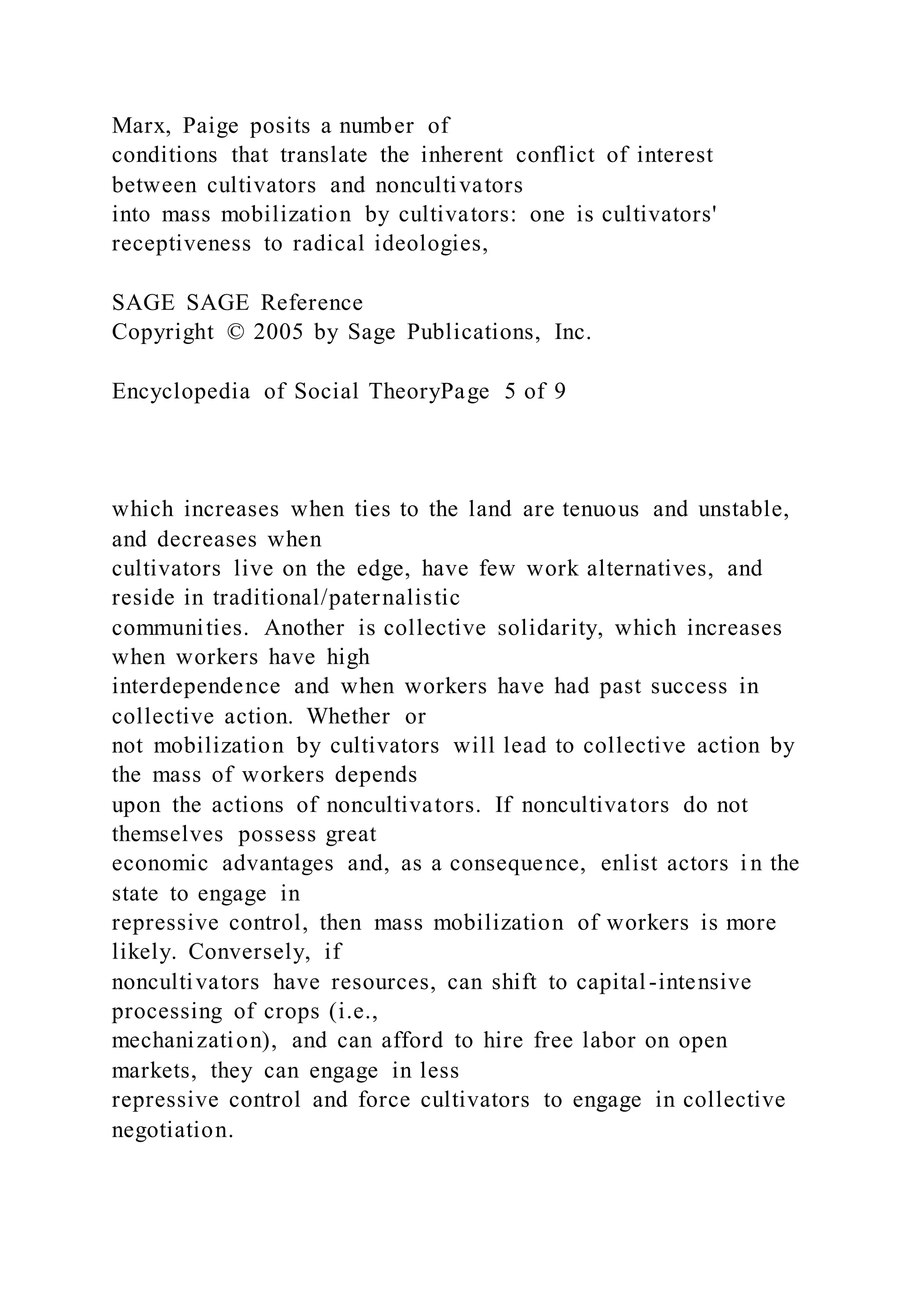 Marx, Paige posits a number of
conditions that translate the inherent conflict of interest
between cultivators and noncultivators
into mass mobilization by cultivators: one is cultivators'
receptiveness to radical ideologies,
SAGE SAGE Reference
Copyright © 2005 by Sage Publications, Inc.
Encyclopedia of Social TheoryPage 5 of 9
which increases when ties to the land are tenuous and unstable,
and decreases when
cultivators live on the edge, have few work alternatives, and
reside in traditional/paternalistic
communities. Another is collective solidarity, which increases
when workers have high
interdependence and when workers have had past success in
collective action. Whether or
not mobilization by cultivators will lead to collective action by
the mass of workers depends
upon the actions of noncultivators. If noncultivators do not
themselves possess great
economic advantages and, as a consequence, enlist actors i n the
state to engage in
repressive control, then mass mobilization of workers is more
likely. Conversely, if
noncultivators have resources, can shift to capital-intensive
processing of crops (i.e.,
mechanization), and can afford to hire free labor on open
markets, they can engage in less
repressive control and force cultivators to engage in collective
negotiation.
 