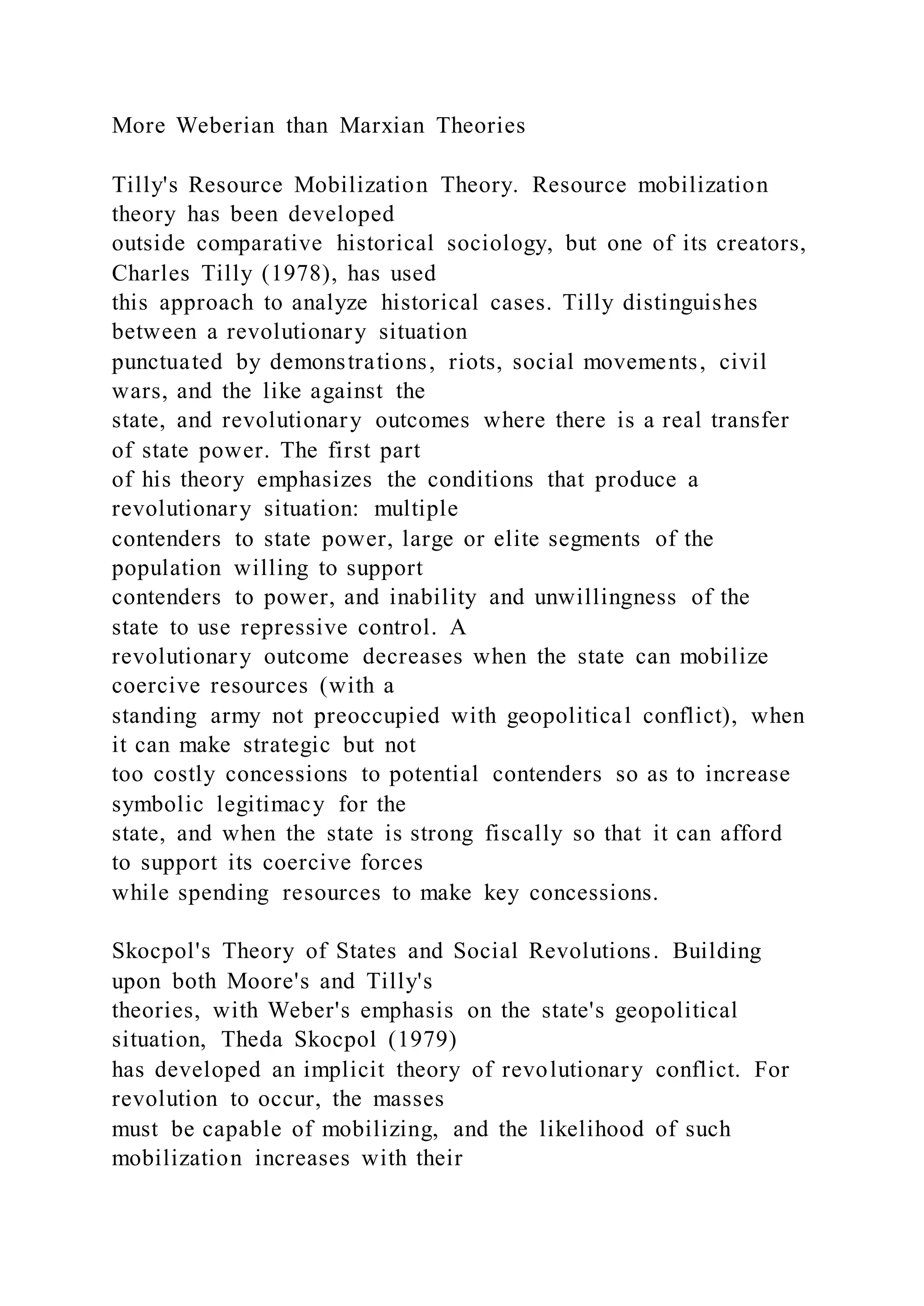 More Weberian than Marxian Theories
Tilly's Resource Mobilization Theory. Resource mobilization
theory has been developed
outside comparative historical sociology, but one of its creators,
Charles Tilly (1978), has used
this approach to analyze historical cases. Tilly distinguishes
between a revolutionary situation
punctuated by demonstrations, riots, social movements, civil
wars, and the like against the
state, and revolutionary outcomes where there is a real transfer
of state power. The first part
of his theory emphasizes the conditions that produce a
revolutionary situation: multiple
contenders to state power, large or elite segments of the
population willing to support
contenders to power, and inability and unwillingness of the
state to use repressive control. A
revolutionary outcome decreases when the state can mobilize
coercive resources (with a
standing army not preoccupied with geopolitical conflict), when
it can make strategic but not
too costly concessions to potential contenders so as to increase
symbolic legitimacy for the
state, and when the state is strong fiscally so that it can afford
to support its coercive forces
while spending resources to make key concessions.
Skocpol's Theory of States and Social Revolutions. Building
upon both Moore's and Tilly's
theories, with Weber's emphasis on the state's geopolitical
situation, Theda Skocpol (1979)
has developed an implicit theory of revolutionary conflict. For
revolution to occur, the masses
must be capable of mobilizing, and the likelihood of such
mobilization increases with their
 