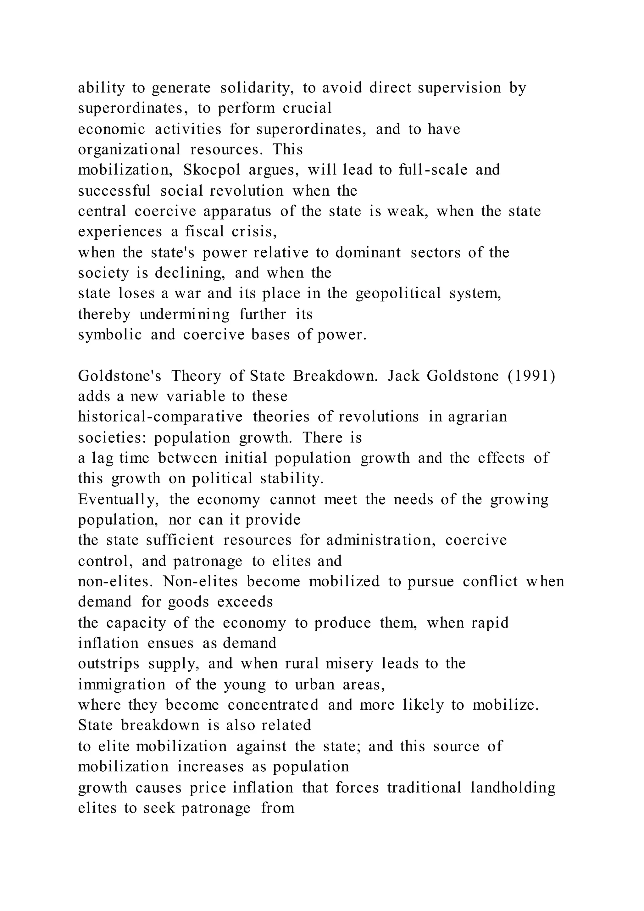 ability to generate solidarity, to avoid direct supervision by
superordinates, to perform crucial
economic activities for superordinates, and to have
organizational resources. This
mobilization, Skocpol argues, will lead to full-scale and
successful social revolution when the
central coercive apparatus of the state is weak, when the state
experiences a fiscal crisis,
when the state's power relative to dominant sectors of the
society is declining, and when the
state loses a war and its place in the geopolitical system,
thereby undermining further its
symbolic and coercive bases of power.
Goldstone's Theory of State Breakdown. Jack Goldstone (1991)
adds a new variable to these
historical-comparative theories of revolutions in agrarian
societies: population growth. There is
a lag time between initial population growth and the effects of
this growth on political stability.
Eventually, the economy cannot meet the needs of the growing
population, nor can it provide
the state sufficient resources for administration, coercive
control, and patronage to elites and
non-elites. Non-elites become mobilized to pursue conflict when
demand for goods exceeds
the capacity of the economy to produce them, when rapid
inflation ensues as demand
outstrips supply, and when rural misery leads to the
immigration of the young to urban areas,
where they become concentrated and more likely to mobilize.
State breakdown is also related
to elite mobilization against the state; and this source of
mobilization increases as population
growth causes price inflation that forces traditional landholding
elites to seek patronage from
 
