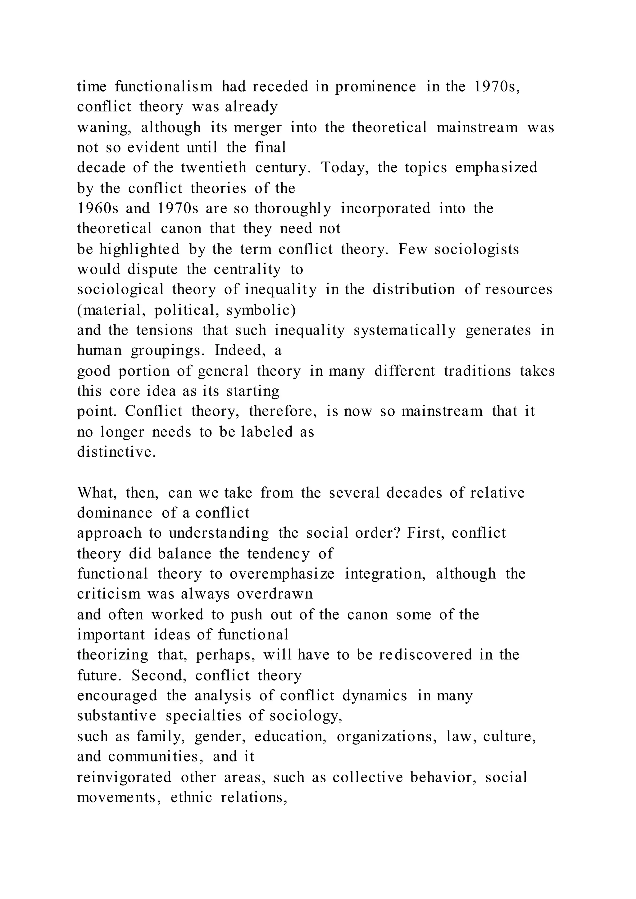 time functionalism had receded in prominence in the 1970s,
conflict theory was already
waning, although its merger into the theoretical mainstream was
not so evident until the final
decade of the twentieth century. Today, the topics emphasized
by the conflict theories of the
1960s and 1970s are so thoroughly incorporated into the
theoretical canon that they need not
be highlighted by the term conflict theory. Few sociologists
would dispute the centrality to
sociological theory of inequality in the distribution of resources
(material, political, symbolic)
and the tensions that such inequality systematically generates in
human groupings. Indeed, a
good portion of general theory in many different traditions takes
this core idea as its starting
point. Conflict theory, therefore, is now so mainstream that it
no longer needs to be labeled as
distinctive.
What, then, can we take from the several decades of relative
dominance of a conflict
approach to understanding the social order? First, conflict
theory did balance the tendency of
functional theory to overemphasize integration, although the
criticism was always overdrawn
and often worked to push out of the canon some of the
important ideas of functional
theorizing that, perhaps, will have to be rediscovered in the
future. Second, conflict theory
encouraged the analysis of conflict dynamics in many
substantive specialties of sociology,
such as family, gender, education, organizations, law, culture,
and communities, and it
reinvigorated other areas, such as collective behavior, social
movements, ethnic relations,
 