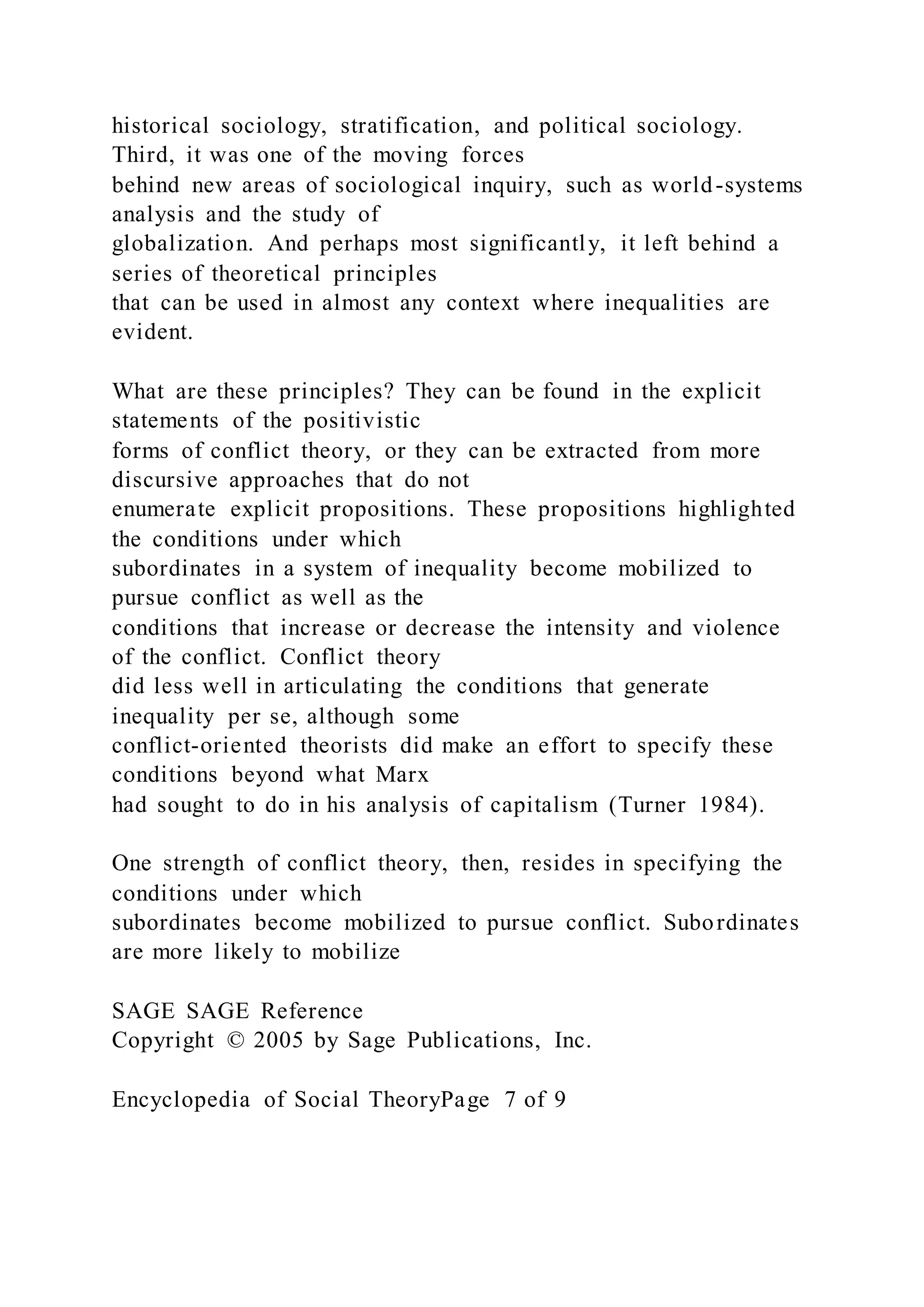 historical sociology, stratification, and political sociology.
Third, it was one of the moving forces
behind new areas of sociological inquiry, such as world-systems
analysis and the study of
globalization. And perhaps most significantly, it left behind a
series of theoretical principles
that can be used in almost any context where inequalities are
evident.
What are these principles? They can be found in the explicit
statements of the positivistic
forms of conflict theory, or they can be extracted from more
discursive approaches that do not
enumerate explicit propositions. These propositions highlighted
the conditions under which
subordinates in a system of inequality become mobilized to
pursue conflict as well as the
conditions that increase or decrease the intensity and violence
of the conflict. Conflict theory
did less well in articulating the conditions that generate
inequality per se, although some
conflict-oriented theorists did make an effort to specify these
conditions beyond what Marx
had sought to do in his analysis of capitalism (Turner 1984).
One strength of conflict theory, then, resides in specifying the
conditions under which
subordinates become mobilized to pursue conflict. Subordinates
are more likely to mobilize
SAGE SAGE Reference
Copyright © 2005 by Sage Publications, Inc.
Encyclopedia of Social TheoryPage 7 of 9
 