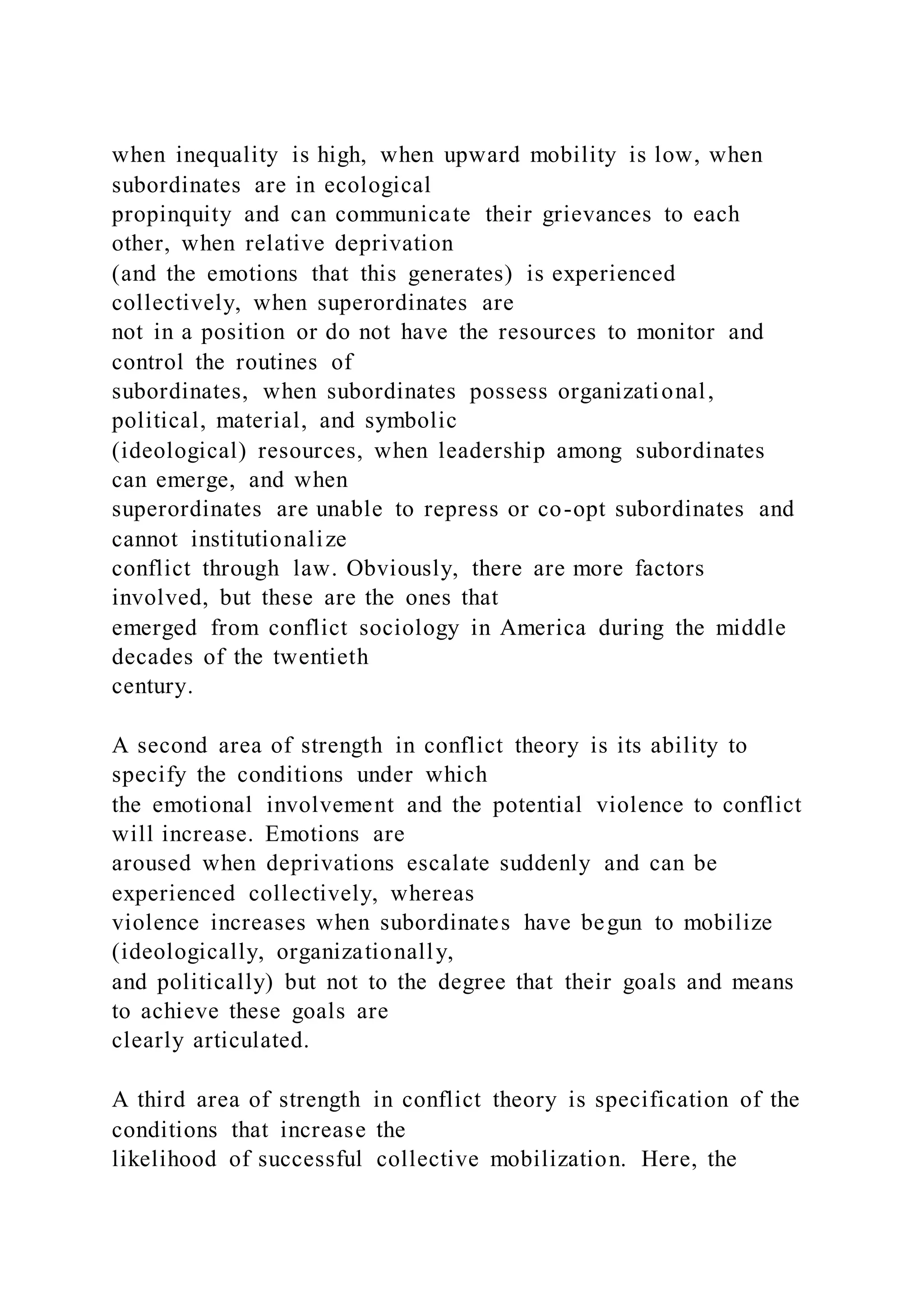 when inequality is high, when upward mobility is low, when
subordinates are in ecological
propinquity and can communicate their grievances to each
other, when relative deprivation
(and the emotions that this generates) is experienced
collectively, when superordinates are
not in a position or do not have the resources to monitor and
control the routines of
subordinates, when subordinates possess organizational,
political, material, and symbolic
(ideological) resources, when leadership among subordinates
can emerge, and when
superordinates are unable to repress or co-opt subordinates and
cannot institutionalize
conflict through law. Obviously, there are more factors
involved, but these are the ones that
emerged from conflict sociology in America during the middle
decades of the twentieth
century.
A second area of strength in conflict theory is its ability to
specify the conditions under which
the emotional involvement and the potential violence to conflict
will increase. Emotions are
aroused when deprivations escalate suddenly and can be
experienced collectively, whereas
violence increases when subordinates have begun to mobilize
(ideologically, organizationally,
and politically) but not to the degree that their goals and means
to achieve these goals are
clearly articulated.
A third area of strength in conflict theory is specification of the
conditions that increase the
likelihood of successful collective mobilization. Here, the
 