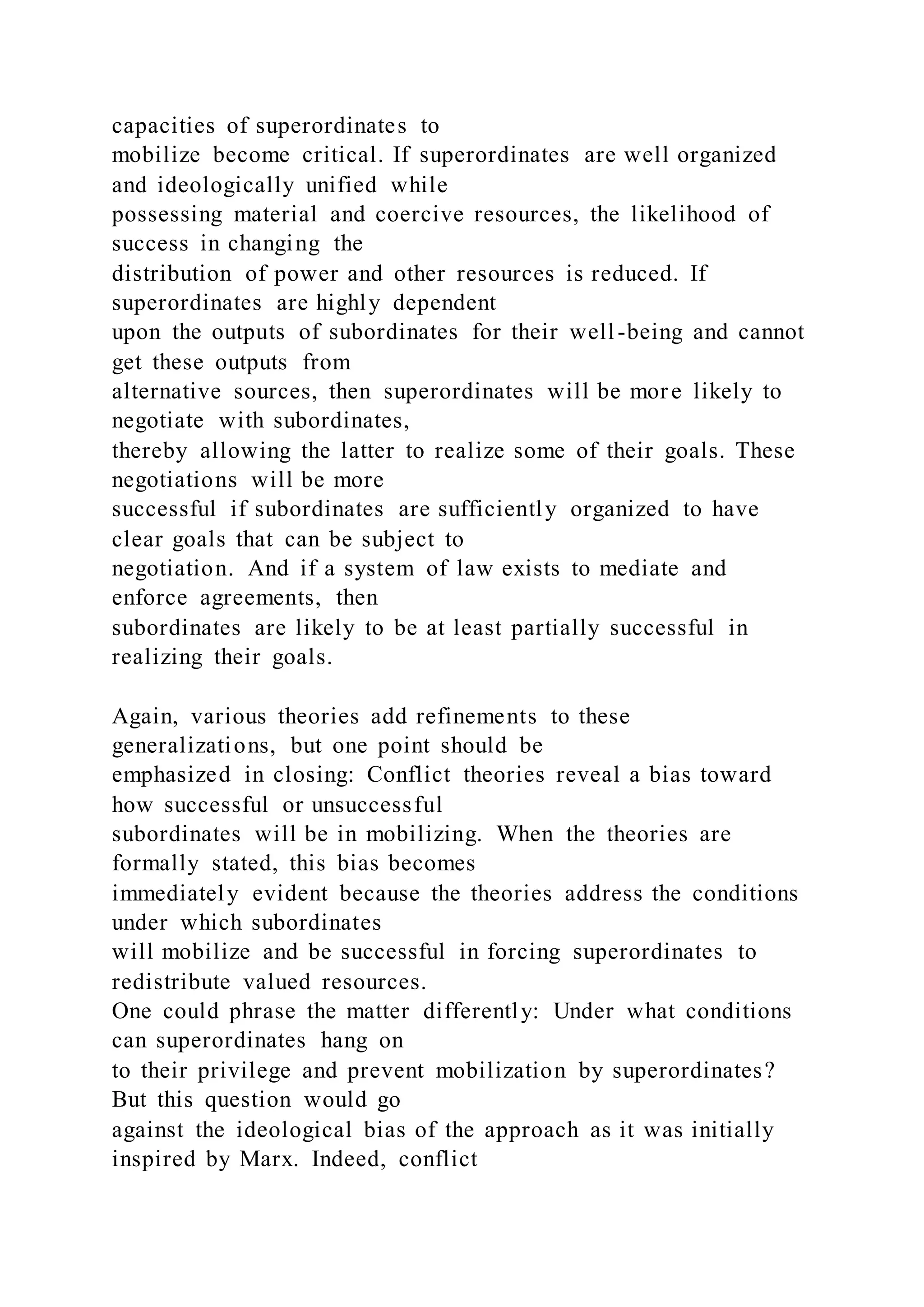 capacities of superordinates to
mobilize become critical. If superordinates are well organized
and ideologically unified while
possessing material and coercive resources, the likelihood of
success in changing the
distribution of power and other resources is reduced. If
superordinates are highly dependent
upon the outputs of subordinates for their well-being and cannot
get these outputs from
alternative sources, then superordinates will be more likely to
negotiate with subordinates,
thereby allowing the latter to realize some of their goals. These
negotiations will be more
successful if subordinates are sufficiently organized to have
clear goals that can be subject to
negotiation. And if a system of law exists to mediate and
enforce agreements, then
subordinates are likely to be at least partially successful in
realizing their goals.
Again, various theories add refinements to these
generalizations, but one point should be
emphasized in closing: Conflict theories reveal a bias toward
how successful or unsuccessful
subordinates will be in mobilizing. When the theories are
formally stated, this bias becomes
immediately evident because the theories address the conditions
under which subordinates
will mobilize and be successful in forcing superordinates to
redistribute valued resources.
One could phrase the matter differently: Under what conditions
can superordinates hang on
to their privilege and prevent mobilization by superordinates?
But this question would go
against the ideological bias of the approach as it was initially
inspired by Marx. Indeed, conflict
 