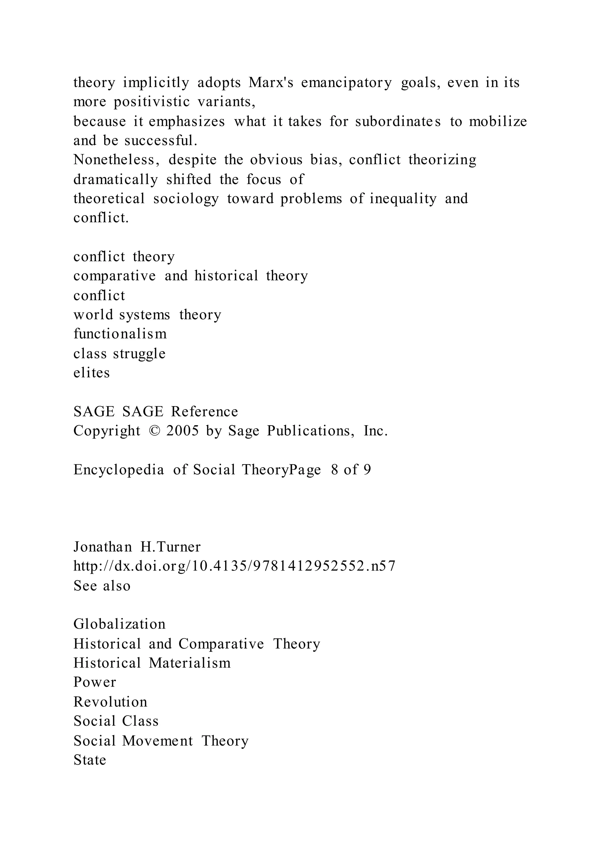 theory implicitly adopts Marx's emancipatory goals, even in its
more positivistic variants,
because it emphasizes what it takes for subordinates to mobilize
and be successful.
Nonetheless, despite the obvious bias, conflict theorizing
dramatically shifted the focus of
theoretical sociology toward problems of inequality and
conflict.
conflict theory
comparative and historical theory
conflict
world systems theory
functionalism
class struggle
elites
SAGE SAGE Reference
Copyright © 2005 by Sage Publications, Inc.
Encyclopedia of Social TheoryPage 8 of 9
Jonathan H.Turner
http://dx.doi.org/10.4135/9781412952552.n57
See also
Globalization
Historical and Comparative Theory
Historical Materialism
Power
Revolution
Social Class
Social Movement Theory
State
 