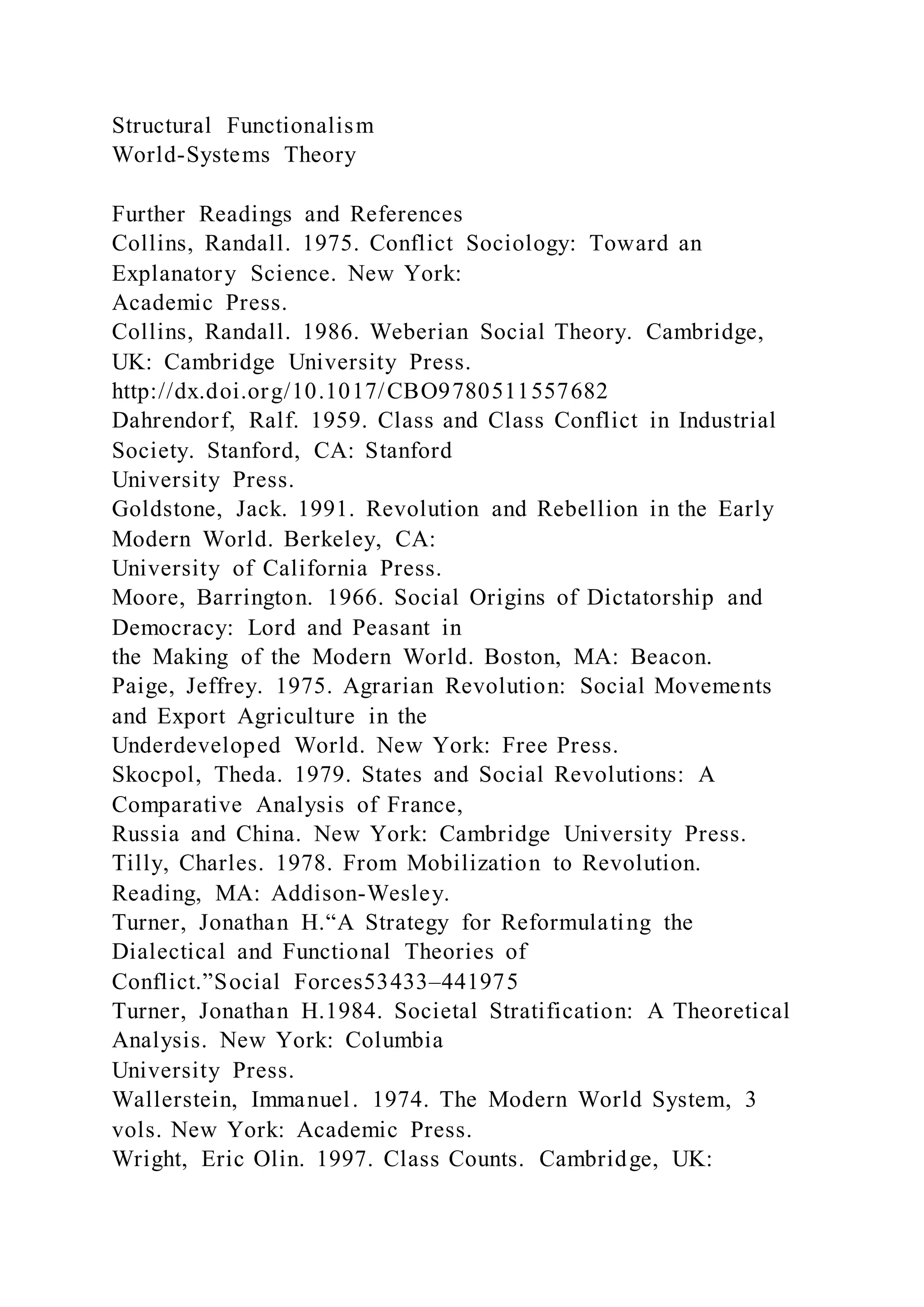 Structural Functionalism
World-Systems Theory
Further Readings and References
Collins, Randall. 1975. Conflict Sociology: Toward an
Explanatory Science. New York:
Academic Press.
Collins, Randall. 1986. Weberian Social Theory. Cambridge,
UK: Cambridge University Press.
http://dx.doi.org/10.1017/CBO9780511557682
Dahrendorf, Ralf. 1959. Class and Class Conflict in Industrial
Society. Stanford, CA: Stanford
University Press.
Goldstone, Jack. 1991. Revolution and Rebellion in the Early
Modern World. Berkeley, CA:
University of California Press.
Moore, Barrington. 1966. Social Origins of Dictatorship and
Democracy: Lord and Peasant in
the Making of the Modern World. Boston, MA: Beacon.
Paige, Jeffrey. 1975. Agrarian Revolution: Social Movements
and Export Agriculture in the
Underdeveloped World. New York: Free Press.
Skocpol, Theda. 1979. States and Social Revolutions: A
Comparative Analysis of France,
Russia and China. New York: Cambridge University Press.
Tilly, Charles. 1978. From Mobilization to Revolution.
Reading, MA: Addison-Wesley.
Turner, Jonathan H.“A Strategy for Reformulating the
Dialectical and Functional Theories of
Conflict.”Social Forces53433–441975
Turner, Jonathan H.1984. Societal Stratification: A Theoretical
Analysis. New York: Columbia
University Press.
Wallerstein, Immanuel. 1974. The Modern World System, 3
vols. New York: Academic Press.
Wright, Eric Olin. 1997. Class Counts. Cambridge, UK:
 