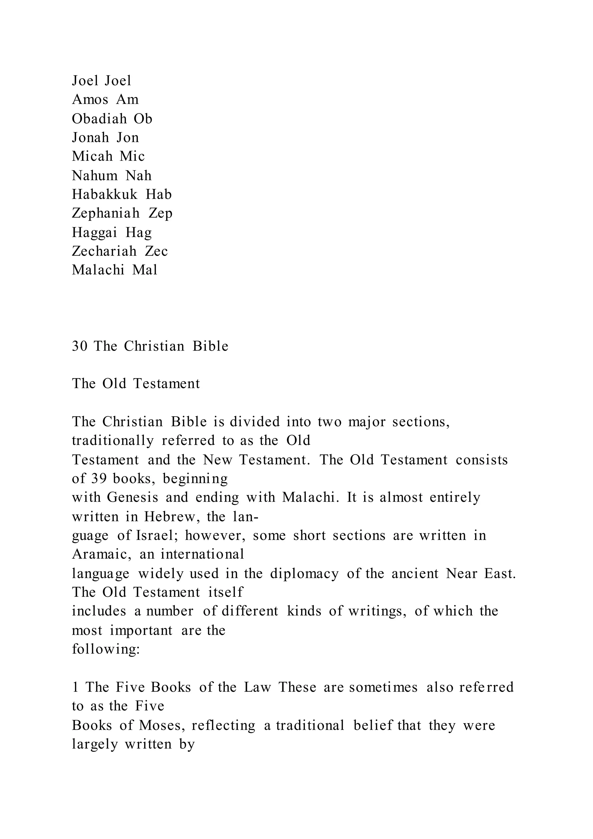Joel Joel
Amos Am
Obadiah Ob
Jonah Jon
Micah Mic
Nahum Nah
Habakkuk Hab
Zephaniah Zep
Haggai Hag
Zechariah Zec
Malachi Mal
30 The Christian Bible
The Old Testament
The Christian Bible is divided into two major sections,
traditionally referred to as the Old
Testament and the New Testament. The Old Testament consists
of 39 books, beginning
with Genesis and ending with Malachi. It is almost entirely
written in Hebrew, the lan-
guage of Israel; however, some short sections are written in
Aramaic, an international
language widely used in the diplomacy of the ancient Near East.
The Old Testament itself
includes a number of different kinds of writings, of which the
most important are the
following:
1 The Five Books of the Law These are sometimes also referred
to as the Five
Books of Moses, reflecting a traditional belief that they were
largely written by
 