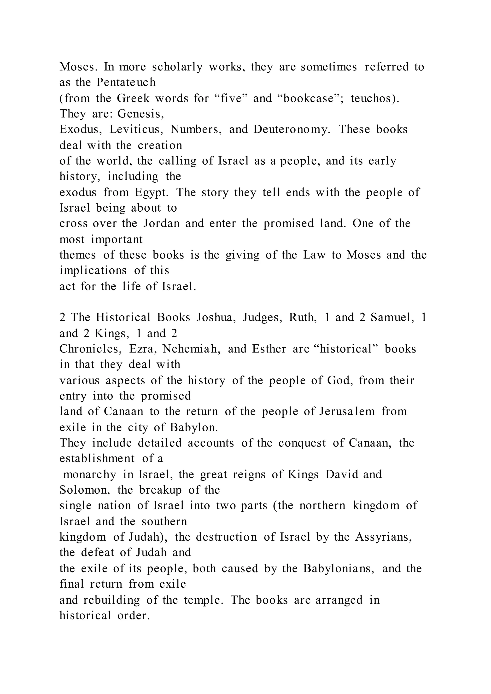 Moses. In more scholarly works, they are sometimes referred to
as the Pentateuch
(from the Greek words for “five” and “bookcase”; teuchos).
They are: Genesis,
Exodus, Leviticus, Numbers, and Deuteronomy. These books
deal with the creation
of the world, the calling of Israel as a people, and its early
history, including the
exodus from Egypt. The story they tell ends with the people of
Israel being about to
cross over the Jordan and enter the promised land. One of the
most important
themes of these books is the giving of the Law to Moses and the
implications of this
act for the life of Israel.
2 The Historical Books Joshua, Judges, Ruth, 1 and 2 Samuel, 1
and 2 Kings, 1 and 2
Chronicles, Ezra, Nehemiah, and Esther are “historical” books
in that they deal with
various aspects of the history of the people of God, from their
entry into the promised
land of Canaan to the return of the people of Jerusalem from
exile in the city of Babylon.
They include detailed accounts of the conquest of Canaan, the
establishment of a
monarchy in Israel, the great reigns of Kings David and
Solomon, the breakup of the
single nation of Israel into two parts (the northern kingdom of
Israel and the southern
kingdom of Judah), the destruction of Israel by the Assyrians,
the defeat of Judah and
the exile of its people, both caused by the Babylonians, and the
final return from exile
and rebuilding of the temple. The books are arranged in
historical order.
 