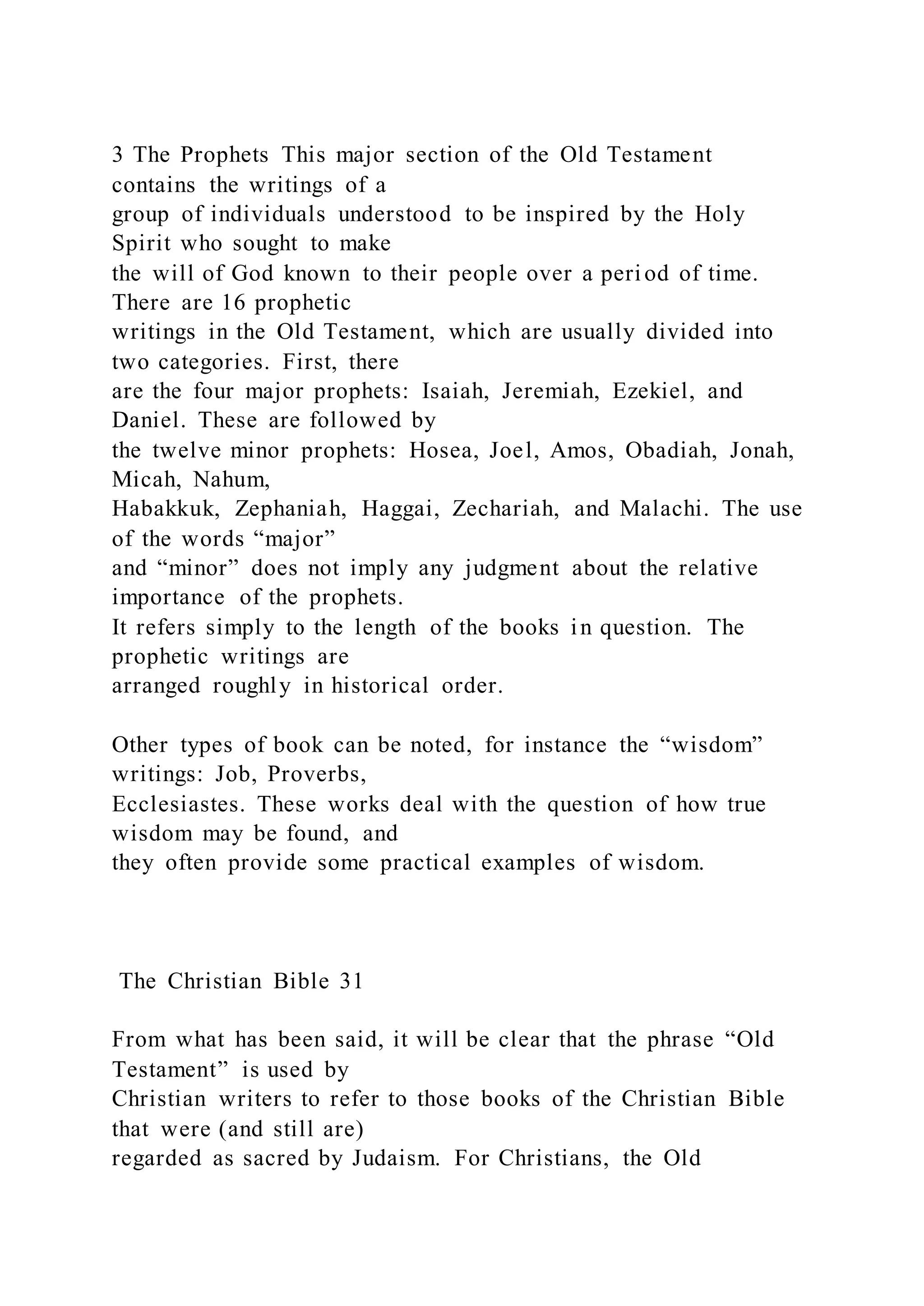 3 The Prophets This major section of the Old Testament
contains the writings of a
group of individuals understood to be inspired by the Holy
Spirit who sought to make
the will of God known to their people over a period of time.
There are 16 prophetic
writings in the Old Testament, which are usually divided into
two categories. First, there
are the four major prophets: Isaiah, Jeremiah, Ezekiel, and
Daniel. These are followed by
the twelve minor prophets: Hosea, Joel, Amos, Obadiah, Jonah,
Micah, Nahum,
Habakkuk, Zephaniah, Haggai, Zechariah, and Malachi. The use
of the words “major”
and “minor” does not imply any judgment about the relative
importance of the prophets.
It refers simply to the length of the books in question. The
prophetic writings are
arranged roughly in historical order.
Other types of book can be noted, for instance the “wisdom”
writings: Job, Proverbs,
Ecclesiastes. These works deal with the question of how true
wisdom may be found, and
they often provide some practical examples of wisdom.
The Christian Bible 31
From what has been said, it will be clear that the phrase “Old
Testament” is used by
Christian writers to refer to those books of the Christian Bible
that were (and still are)
regarded as sacred by Judaism. For Christians, the Old
 