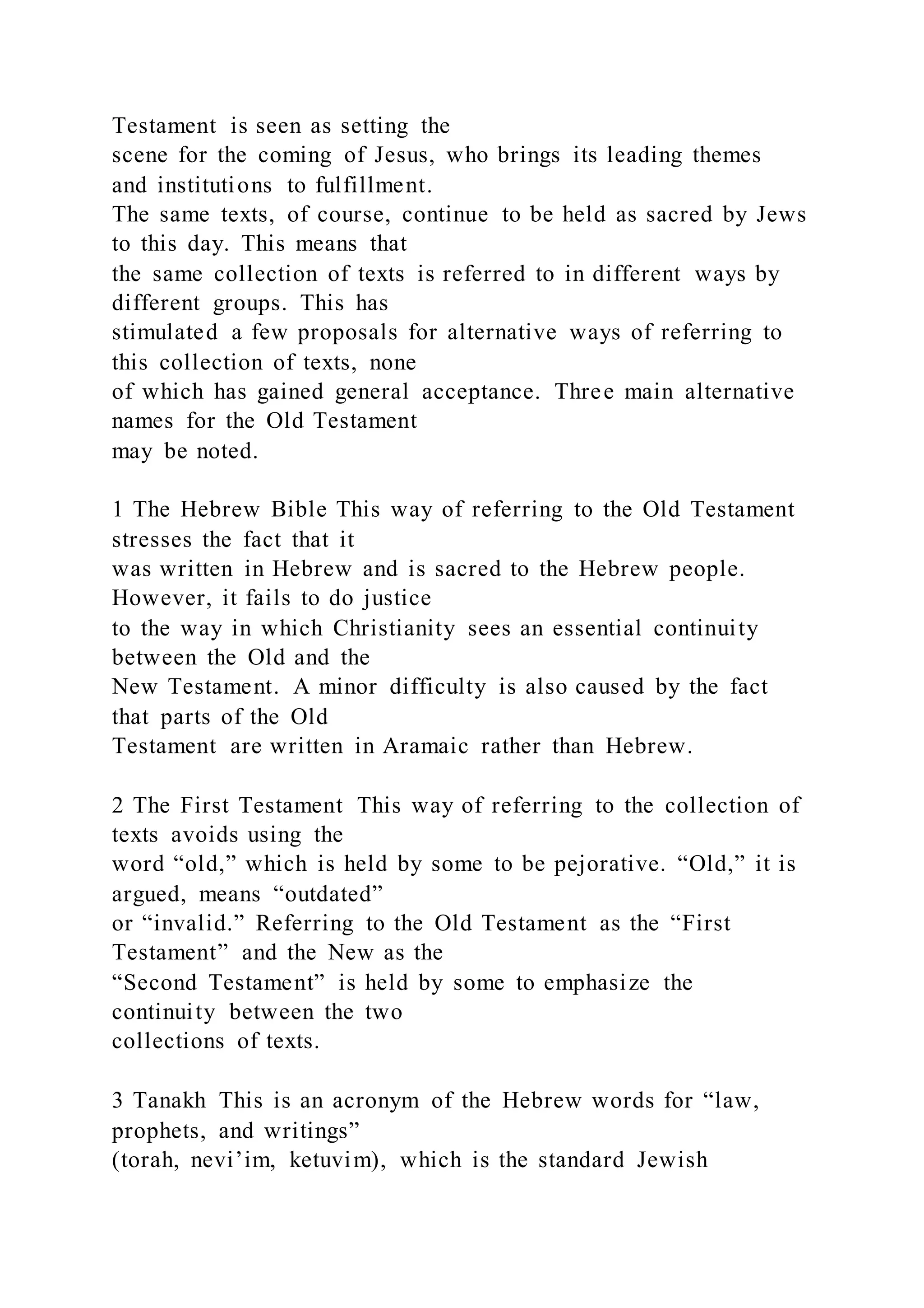 Testament is seen as setting the
scene for the coming of Jesus, who brings its leading themes
and institutions to fulfillment.
The same texts, of course, continue to be held as sacred by Jews
to this day. This means that
the same collection of texts is referred to in different ways by
different groups. This has
stimulated a few proposals for alternative ways of referring to
this collection of texts, none
of which has gained general acceptance. Three main alternative
names for the Old Testament
may be noted.
1 The Hebrew Bible This way of referring to the Old Testament
stresses the fact that it
was written in Hebrew and is sacred to the Hebrew people.
However, it fails to do justice
to the way in which Christianity sees an essential continuity
between the Old and the
New Testament. A minor difficulty is also caused by the fact
that parts of the Old
Testament are written in Aramaic rather than Hebrew.
2 The First Testament This way of referring to the collection of
texts avoids using the
word “old,” which is held by some to be pejorative. “Old,” it is
argued, means “outdated”
or “invalid.” Referring to the Old Testament as the “First
Testament” and the New as the
“Second Testament” is held by some to emphasize the
continuity between the two
collections of texts.
3 Tanakh This is an acronym of the Hebrew words for “law,
prophets, and writings”
(torah, nevi’im, ketuvim), which is the standard Jewish
 