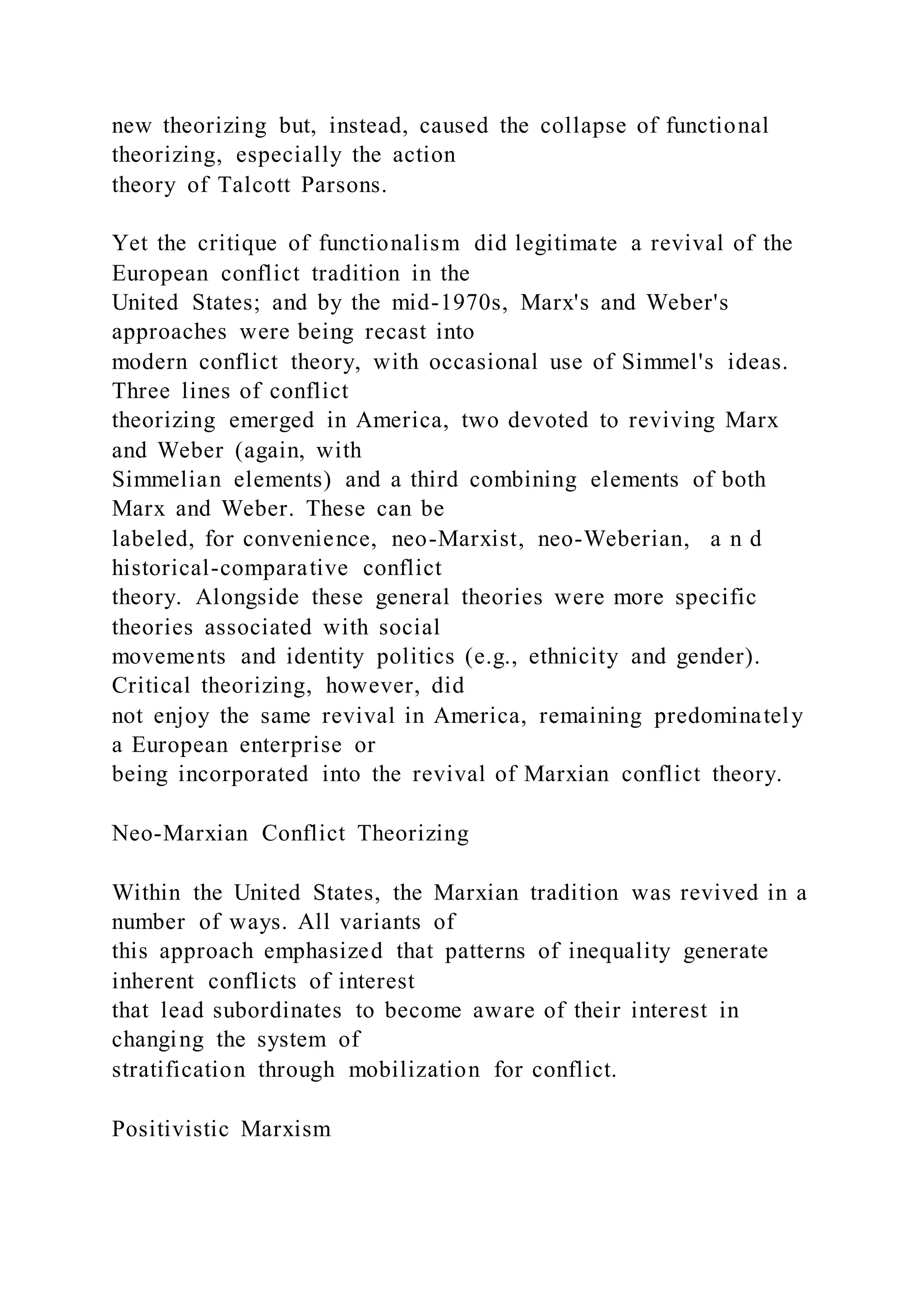 new theorizing but, instead, caused the collapse of functional
theorizing, especially the action
theory of Talcott Parsons.
Yet the critique of functionalism did legitimate a revival of the
European conflict tradition in the
United States; and by the mid-1970s, Marx's and Weber's
approaches were being recast into
modern conflict theory, with occasional use of Simmel's ideas.
Three lines of conflict
theorizing emerged in America, two devoted to reviving Marx
and Weber (again, with
Simmelian elements) and a third combining elements of both
Marx and Weber. These can be
labeled, for convenience, neo-Marxist, neo-Weberian, a n d
historical-comparative conflict
theory. Alongside these general theories were more specific
theories associated with social
movements and identity politics (e.g., ethnicity and gender).
Critical theorizing, however, did
not enjoy the same revival in America, remaining predominately
a European enterprise or
being incorporated into the revival of Marxian conflict theory.
Neo-Marxian Conflict Theorizing
Within the United States, the Marxian tradition was revived in a
number of ways. All variants of
this approach emphasized that patterns of inequality generate
inherent conflicts of interest
that lead subordinates to become aware of their interest in
changing the system of
stratification through mobilization for conflict.
Positivistic Marxism
 