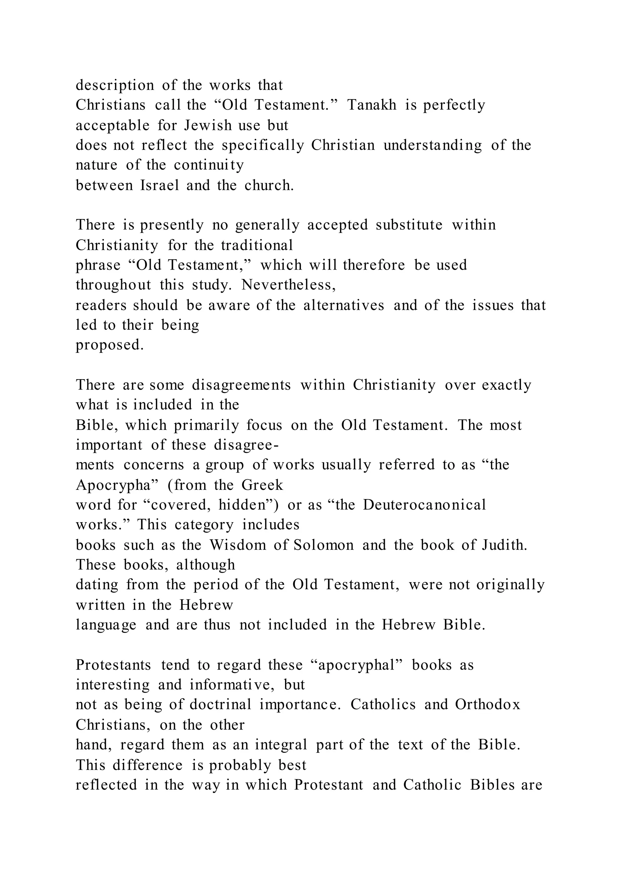 description of the works that
Christians call the “Old Testament.” Tanakh is perfectly
acceptable for Jewish use but
does not reflect the specifically Christian understanding of the
nature of the continuity
between Israel and the church.
There is presently no generally accepted substitute within
Christianity for the traditional
phrase “Old Testament,” which will therefore be used
throughout this study. Nevertheless,
readers should be aware of the alternatives and of the issues that
led to their being
proposed.
There are some disagreements within Christianity over exactly
what is included in the
Bible, which primarily focus on the Old Testament. The most
important of these disagree-
ments concerns a group of works usually referred to as “the
Apocrypha” (from the Greek
word for “covered, hidden”) or as “the Deuterocanonical
works.” This category includes
books such as the Wisdom of Solomon and the book of Judith.
These books, although
dating from the period of the Old Testament, were not originally
written in the Hebrew
language and are thus not included in the Hebrew Bible.
Protestants tend to regard these “apocryphal” books as
interesting and informative, but
not as being of doctrinal importance. Catholics and Orthodox
Christians, on the other
hand, regard them as an integral part of the text of the Bible.
This difference is probably best
reflected in the way in which Protestant and Catholic Bibles are
 