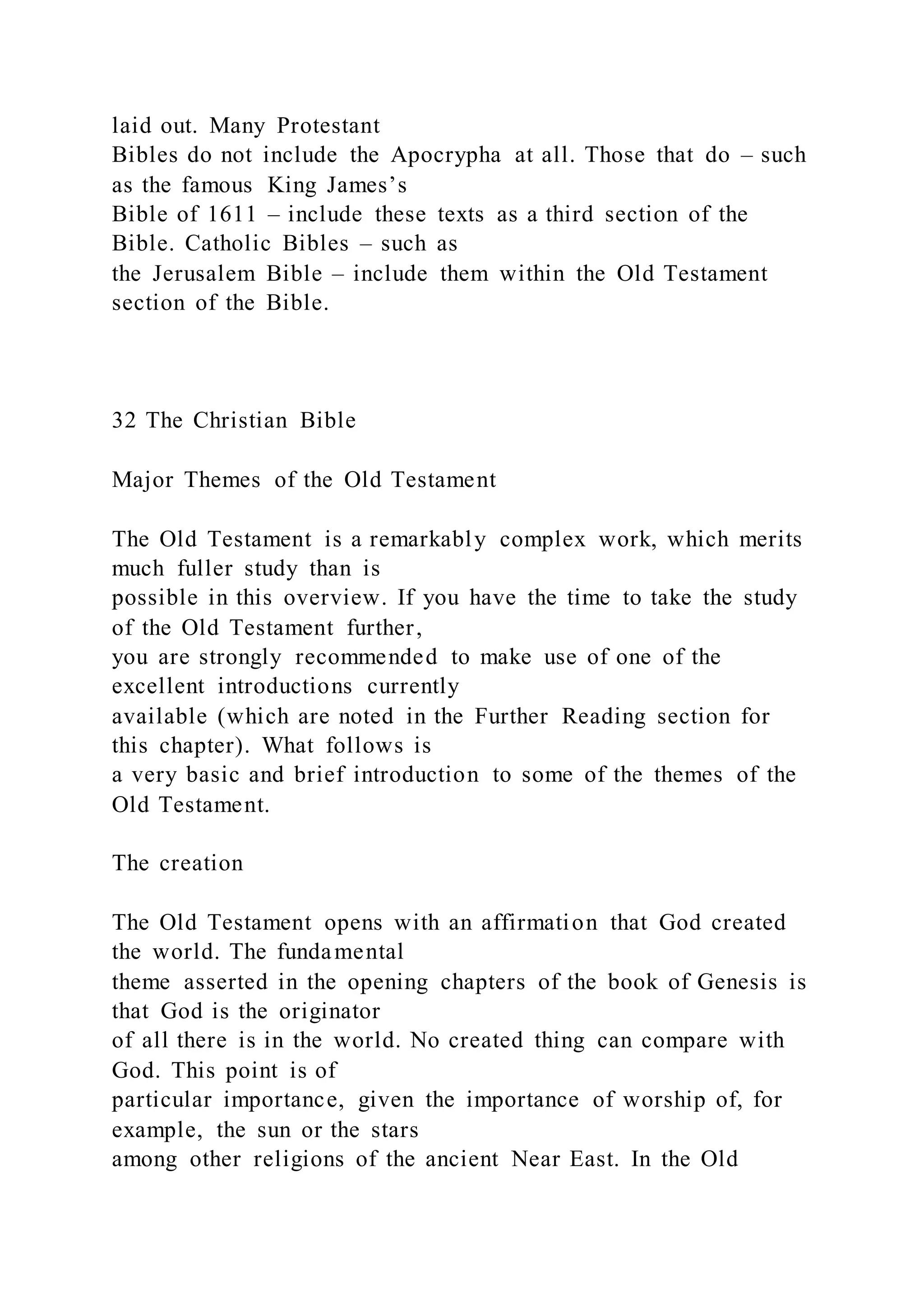 laid out. Many Protestant
Bibles do not include the Apocrypha at all. Those that do – such
as the famous King James’s
Bible of 1611 – include these texts as a third section of the
Bible. Catholic Bibles – such as
the Jerusalem Bible – include them within the Old Testament
section of the Bible.
32 The Christian Bible
Major Themes of the Old Testament
The Old Testament is a remarkably complex work, which merits
much fuller study than is
possible in this overview. If you have the time to take the study
of the Old Testament further,
you are strongly recommended to make use of one of the
excellent introductions currently
available (which are noted in the Further Reading section for
this chapter). What follows is
a very basic and brief introduction to some of the themes of the
Old Testament.
The creation
The Old Testament opens with an affirmation that God created
the world. The fundamental
theme asserted in the opening chapters of the book of Genesis is
that God is the originator
of all there is in the world. No created thing can compare with
God. This point is of
particular importance, given the importance of worship of, for
example, the sun or the stars
among other religions of the ancient Near East. In the Old
 