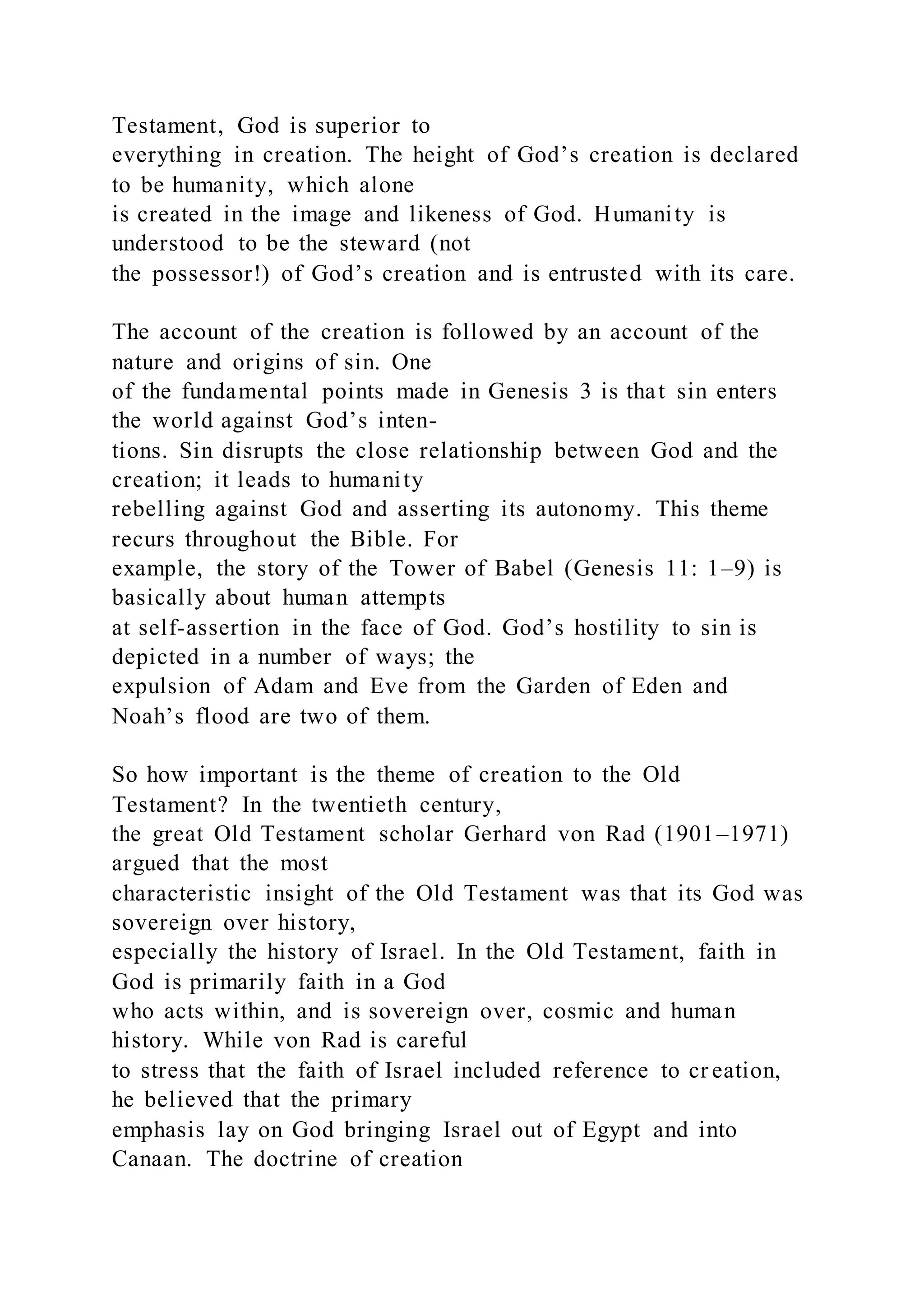 Testament, God is superior to
everything in creation. The height of God’s creation is declared
to be humanity, which alone
is created in the image and likeness of God. Humanity is
understood to be the steward (not
the possessor!) of God’s creation and is entrusted with its care.
The account of the creation is followed by an account of the
nature and origins of sin. One
of the fundamental points made in Genesis 3 is that sin enters
the world against God’s inten-
tions. Sin disrupts the close relationship between God and the
creation; it leads to humanity
rebelling against God and asserting its autonomy. This theme
recurs throughout the Bible. For
example, the story of the Tower of Babel (Genesis 11: 1–9) is
basically about human attempts
at self-assertion in the face of God. God’s hostility to sin is
depicted in a number of ways; the
expulsion of Adam and Eve from the Garden of Eden and
Noah’s flood are two of them.
So how important is the theme of creation to the Old
Testament? In the twentieth century,
the great Old Testament scholar Gerhard von Rad (1901–1971)
argued that the most
characteristic insight of the Old Testament was that its God was
sovereign over history,
especially the history of Israel. In the Old Testament, faith in
God is primarily faith in a God
who acts within, and is sovereign over, cosmic and human
history. While von Rad is careful
to stress that the faith of Israel included reference to cr eation,
he believed that the primary
emphasis lay on God bringing Israel out of Egypt and into
Canaan. The doctrine of creation
 