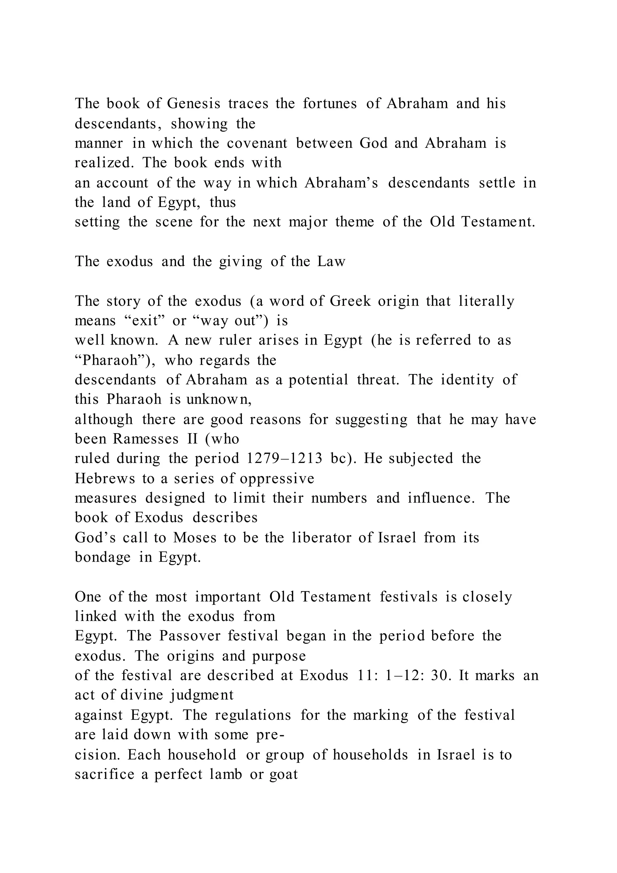 The book of Genesis traces the fortunes of Abraham and his
descendants, showing the
manner in which the covenant between God and Abraham is
realized. The book ends with
an account of the way in which Abraham’s descendants settle in
the land of Egypt, thus
setting the scene for the next major theme of the Old Testament.
The exodus and the giving of the Law
The story of the exodus (a word of Greek origin that literally
means “exit” or “way out”) is
well known. A new ruler arises in Egypt (he is referred to as
“Pharaoh”), who regards the
descendants of Abraham as a potential threat. The identity of
this Pharaoh is unknown,
although there are good reasons for suggesting that he may have
been Ramesses II (who
ruled during the period 1279–1213 bc). He subjected the
Hebrews to a series of oppressive
measures designed to limit their numbers and influence. The
book of Exodus describes
God’s call to Moses to be the liberator of Israel from its
bondage in Egypt.
One of the most important Old Testament festivals is closely
linked with the exodus from
Egypt. The Passover festival began in the period before the
exodus. The origins and purpose
of the festival are described at Exodus 11: 1–12: 30. It marks an
act of divine judgment
against Egypt. The regulations for the marking of the festival
are laid down with some pre-
cision. Each household or group of households in Israel is to
sacrifice a perfect lamb or goat
 
