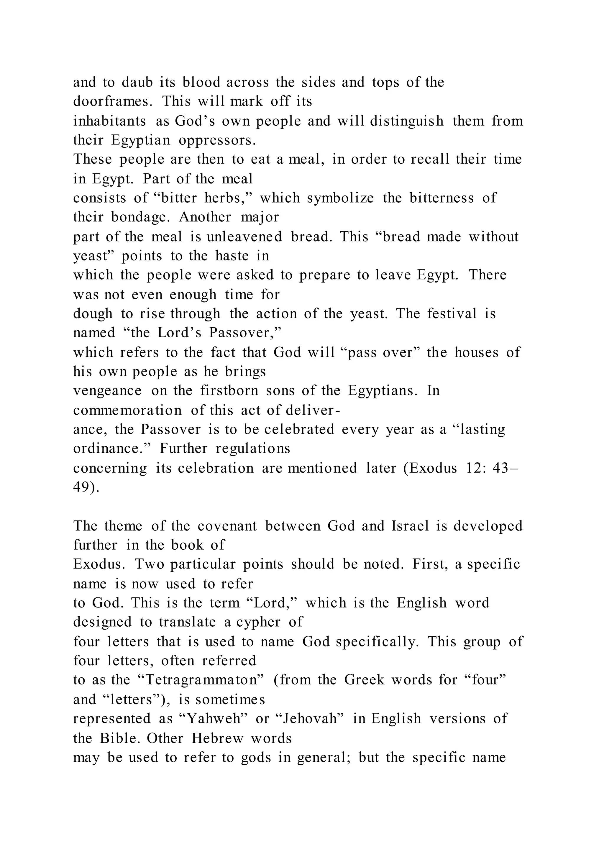and to daub its blood across the sides and tops of the
doorframes. This will mark off its
inhabitants as God’s own people and will distinguish them from
their Egyptian oppressors.
These people are then to eat a meal, in order to recall their time
in Egypt. Part of the meal
consists of “bitter herbs,” which symbolize the bitterness of
their bondage. Another major
part of the meal is unleavened bread. This “bread made without
yeast” points to the haste in
which the people were asked to prepare to leave Egypt. There
was not even enough time for
dough to rise through the action of the yeast. The festival is
named “the Lord’s Passover,”
which refers to the fact that God will “pass over” the houses of
his own people as he brings
vengeance on the firstborn sons of the Egyptians. In
commemoration of this act of deliver-
ance, the Passover is to be celebrated every year as a “lasting
ordinance.” Further regulations
concerning its celebration are mentioned later (Exodus 12: 43–
49).
The theme of the covenant between God and Israel is developed
further in the book of
Exodus. Two particular points should be noted. First, a specific
name is now used to refer
to God. This is the term “Lord,” which is the English word
designed to translate a cypher of
four letters that is used to name God specifically. This group of
four letters, often referred
to as the “Tetragrammaton” (from the Greek words for “four”
and “letters”), is sometimes
represented as “Yahweh” or “Jehovah” in English versions of
the Bible. Other Hebrew words
may be used to refer to gods in general; but the specific name
 