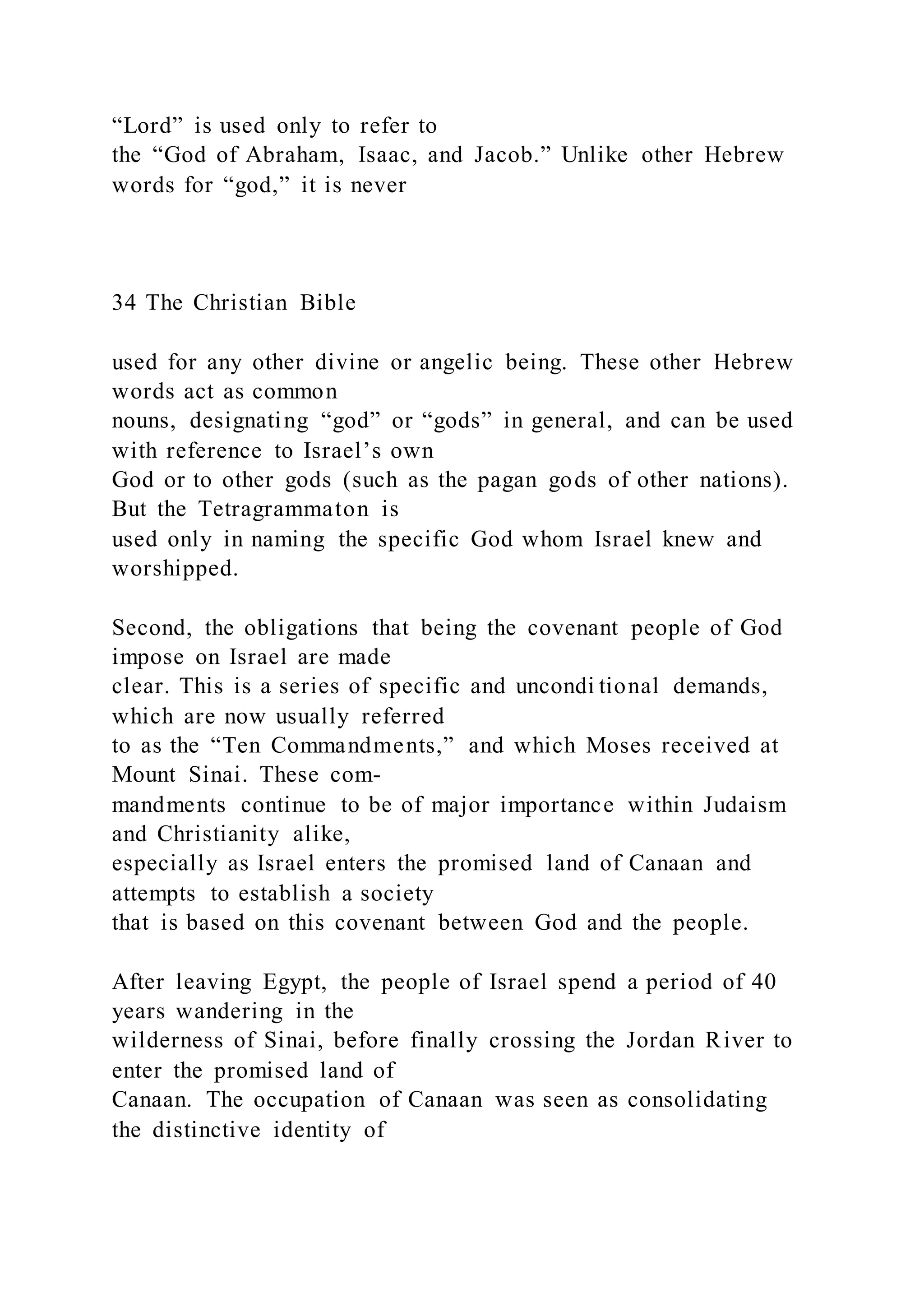 “Lord” is used only to refer to
the “God of Abraham, Isaac, and Jacob.” Unlike other Hebrew
words for “god,” it is never
34 The Christian Bible
used for any other divine or angelic being. These other Hebrew
words act as common
nouns, designating “god” or “gods” in general, and can be used
with reference to Israel’s own
God or to other gods (such as the pagan gods of other nations).
But the Tetragrammaton is
used only in naming the specific God whom Israel knew and
worshipped.
Second, the obligations that being the covenant people of God
impose on Israel are made
clear. This is a series of specific and uncondi tional demands,
which are now usually referred
to as the “Ten Commandments,” and which Moses received at
Mount Sinai. These com-
mandments continue to be of major importance within Judaism
and Christianity alike,
especially as Israel enters the promised land of Canaan and
attempts to establish a society
that is based on this covenant between God and the people.
After leaving Egypt, the people of Israel spend a period of 40
years wandering in the
wilderness of Sinai, before finally crossing the Jordan River to
enter the promised land of
Canaan. The occupation of Canaan was seen as consolidating
the distinctive identity of
 