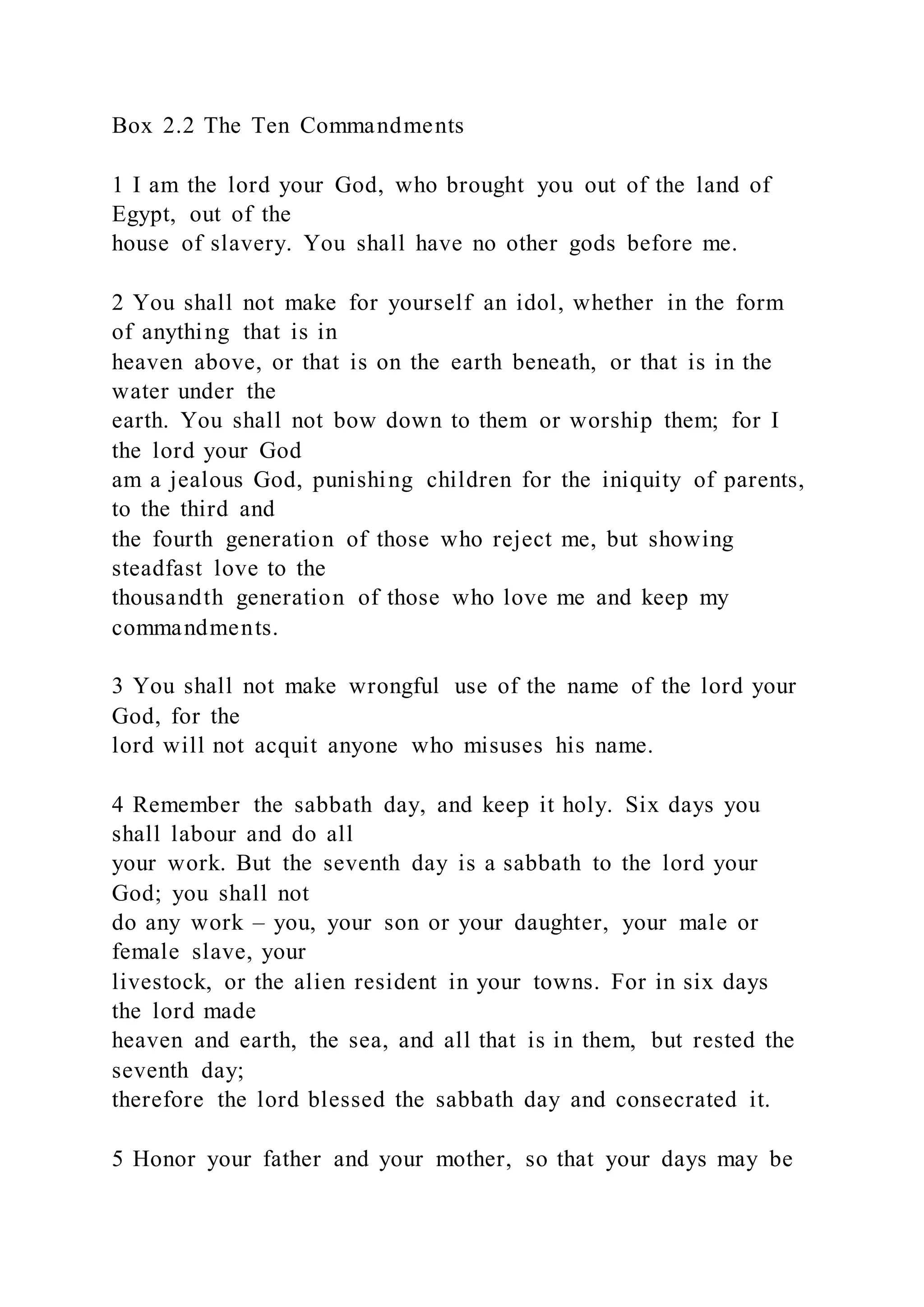 Box 2.2 The Ten Commandments
1 I am the lord your God, who brought you out of the land of
Egypt, out of the
house of slavery. You shall have no other gods before me.
2 You shall not make for yourself an idol, whether in the form
of anything that is in
heaven above, or that is on the earth beneath, or that is in the
water under the
earth. You shall not bow down to them or worship them; for I
the lord your God
am a jealous God, punishing children for the iniquity of parents,
to the third and
the fourth generation of those who reject me, but showing
steadfast love to the
thousandth generation of those who love me and keep my
commandments.
3 You shall not make wrongful use of the name of the lord your
God, for the
lord will not acquit anyone who misuses his name.
4 Remember the sabbath day, and keep it holy. Six days you
shall labour and do all
your work. But the seventh day is a sabbath to the lord your
God; you shall not
do any work – you, your son or your daughter, your male or
female slave, your
livestock, or the alien resident in your towns. For in six days
the lord made
heaven and earth, the sea, and all that is in them, but rested the
seventh day;
therefore the lord blessed the sabbath day and consecrated it.
5 Honor your father and your mother, so that your days may be
 