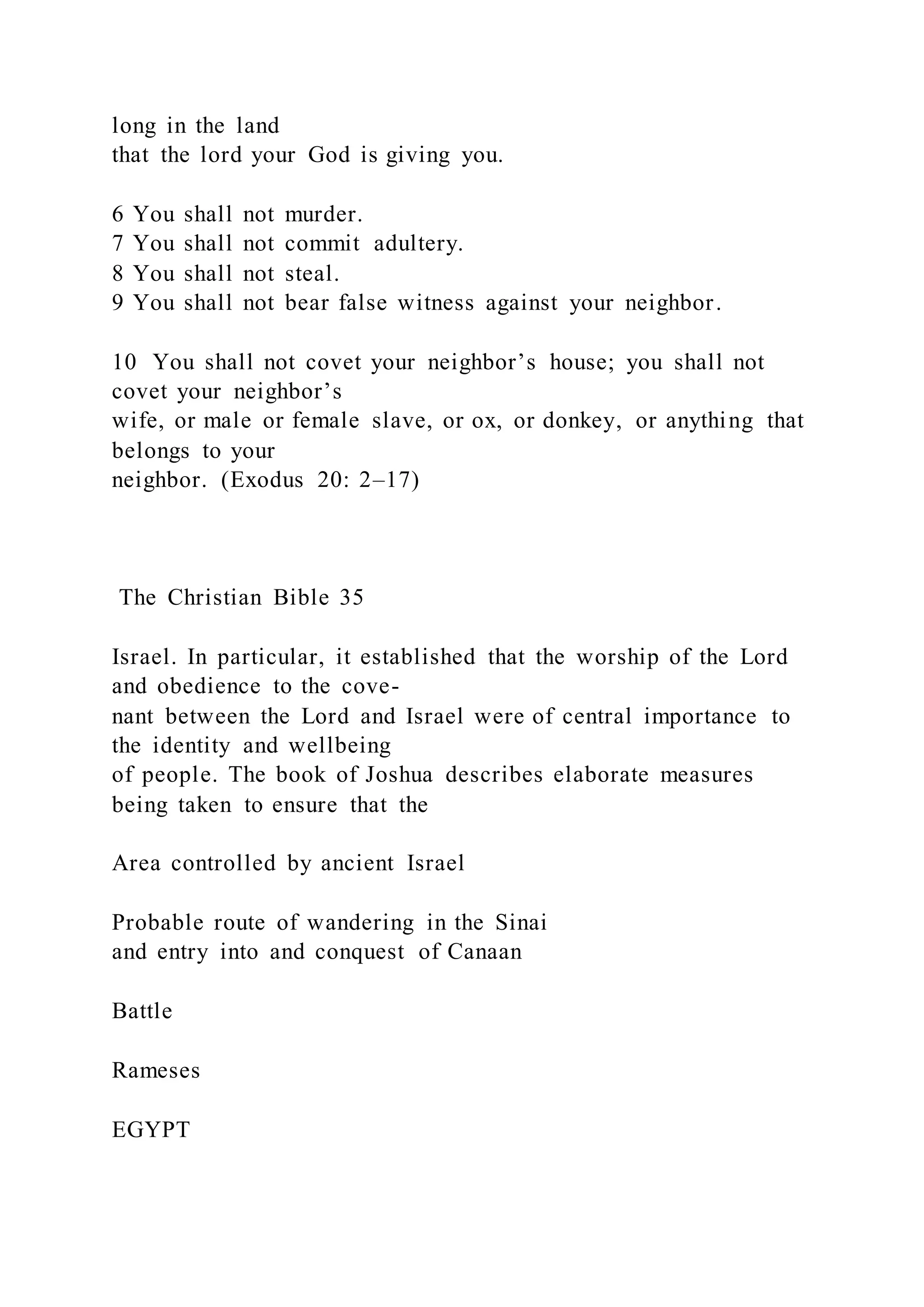 long in the land
that the lord your God is giving you.
6 You shall not murder.
7 You shall not commit adultery.
8 You shall not steal.
9 You shall not bear false witness against your neighbor.
10 You shall not covet your neighbor’s house; you shall not
covet your neighbor’s
wife, or male or female slave, or ox, or donkey, or anything that
belongs to your
neighbor. (Exodus 20: 2–17)
The Christian Bible 35
Israel. In particular, it established that the worship of the Lord
and obedience to the cove-
nant between the Lord and Israel were of central importance to
the identity and wellbeing
of people. The book of Joshua describes elaborate measures
being taken to ensure that the
Area controlled by ancient Israel
Probable route of wandering in the Sinai
and entry into and conquest of Canaan
Battle
Rameses
EGYPT
 