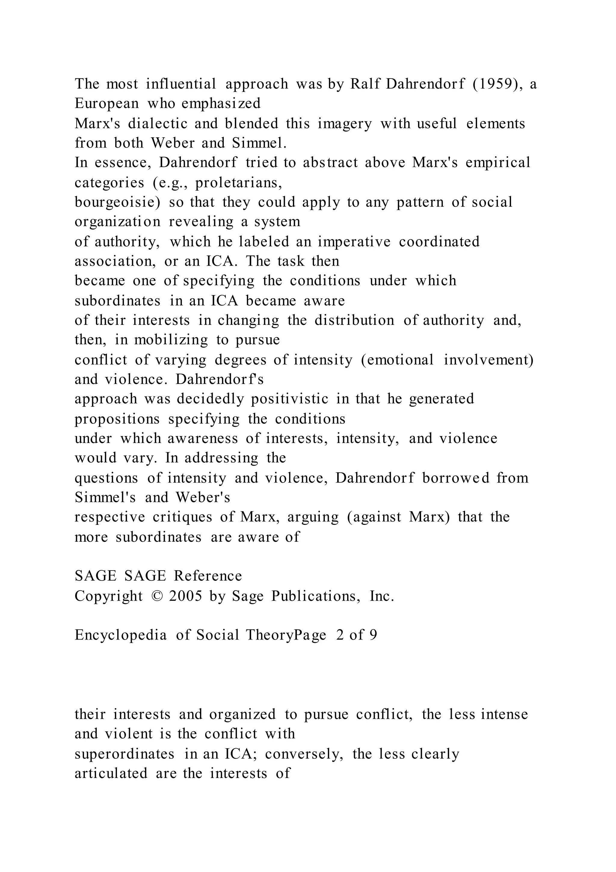 The most influential approach was by Ralf Dahrendorf (1959), a
European who emphasized
Marx's dialectic and blended this imagery with useful elements
from both Weber and Simmel.
In essence, Dahrendorf tried to abstract above Marx's empirical
categories (e.g., proletarians,
bourgeoisie) so that they could apply to any pattern of social
organization revealing a system
of authority, which he labeled an imperative coordinated
association, or an ICA. The task then
became one of specifying the conditions under which
subordinates in an ICA became aware
of their interests in changing the distribution of authority and,
then, in mobilizing to pursue
conflict of varying degrees of intensity (emotional involvement)
and violence. Dahrendorf's
approach was decidedly positivistic in that he generated
propositions specifying the conditions
under which awareness of interests, intensity, and violence
would vary. In addressing the
questions of intensity and violence, Dahrendorf borrowed from
Simmel's and Weber's
respective critiques of Marx, arguing (against Marx) that the
more subordinates are aware of
SAGE SAGE Reference
Copyright © 2005 by Sage Publications, Inc.
Encyclopedia of Social TheoryPage 2 of 9
their interests and organized to pursue conflict, the less intense
and violent is the conflict with
superordinates in an ICA; conversely, the less clearly
articulated are the interests of
 