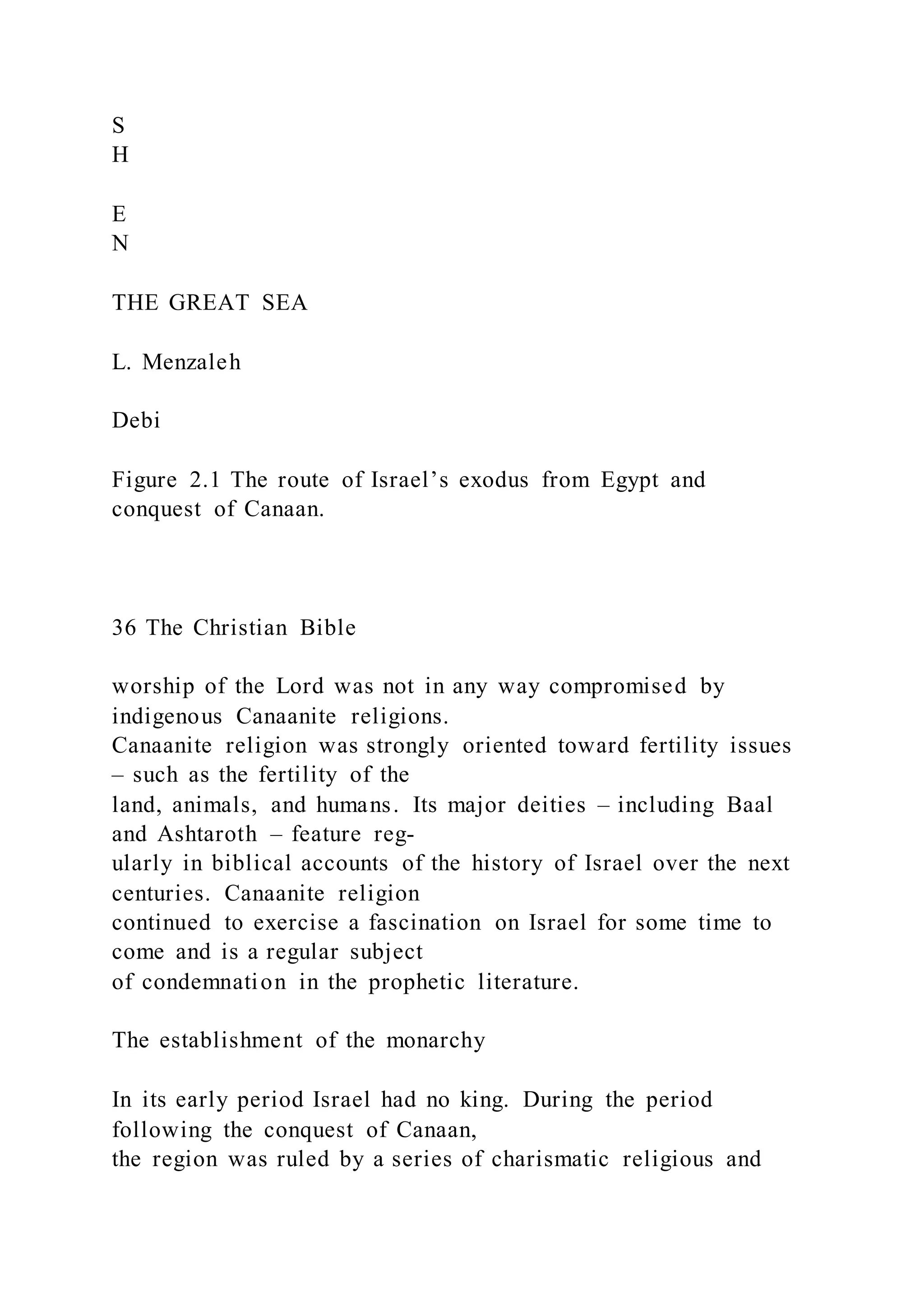 S
H
E
N
THE GREAT SEA
L. Menzaleh
Debi
Figure 2.1 The route of Israel’s exodus from Egypt and
conquest of Canaan.
36 The Christian Bible
worship of the Lord was not in any way compromised by
indigenous Canaanite religions.
Canaanite religion was strongly oriented toward fertility issues
– such as the fertility of the
land, animals, and humans. Its major deities – including Baal
and Ashtaroth – feature reg-
ularly in biblical accounts of the history of Israel over the next
centuries. Canaanite religion
continued to exercise a fascination on Israel for some time to
come and is a regular subject
of condemnation in the prophetic literature.
The establishment of the monarchy
In its early period Israel had no king. During the period
following the conquest of Canaan,
the region was ruled by a series of charismatic religious and
 
