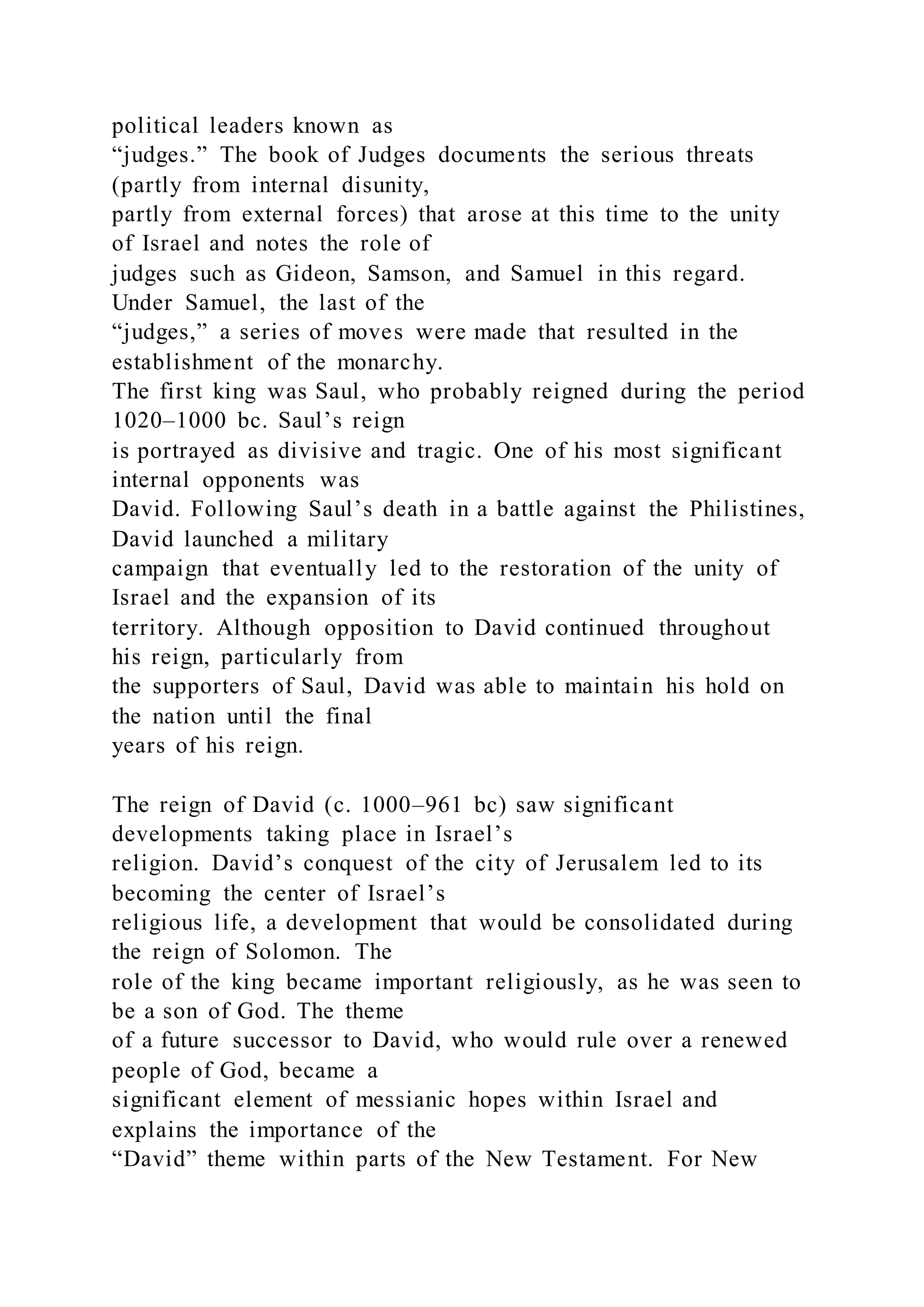 political leaders known as
“judges.” The book of Judges documents the serious threats
(partly from internal disunity,
partly from external forces) that arose at this time to the unity
of Israel and notes the role of
judges such as Gideon, Samson, and Samuel in this regard.
Under Samuel, the last of the
“judges,” a series of moves were made that resulted in the
establishment of the monarchy.
The first king was Saul, who probably reigned during the period
1020–1000 bc. Saul’s reign
is portrayed as divisive and tragic. One of his most significant
internal opponents was
David. Following Saul’s death in a battle against the Philistines,
David launched a military
campaign that eventually led to the restoration of the unity of
Israel and the expansion of its
territory. Although opposition to David continued throughout
his reign, particularly from
the supporters of Saul, David was able to maintain his hold on
the nation until the final
years of his reign.
The reign of David (c. 1000–961 bc) saw significant
developments taking place in Israel’s
religion. David’s conquest of the city of Jerusalem led to its
becoming the center of Israel’s
religious life, a development that would be consolidated during
the reign of Solomon. The
role of the king became important religiously, as he was seen to
be a son of God. The theme
of a future successor to David, who would rule over a renewed
people of God, became a
significant element of messianic hopes within Israel and
explains the importance of the
“David” theme within parts of the New Testament. For New
 