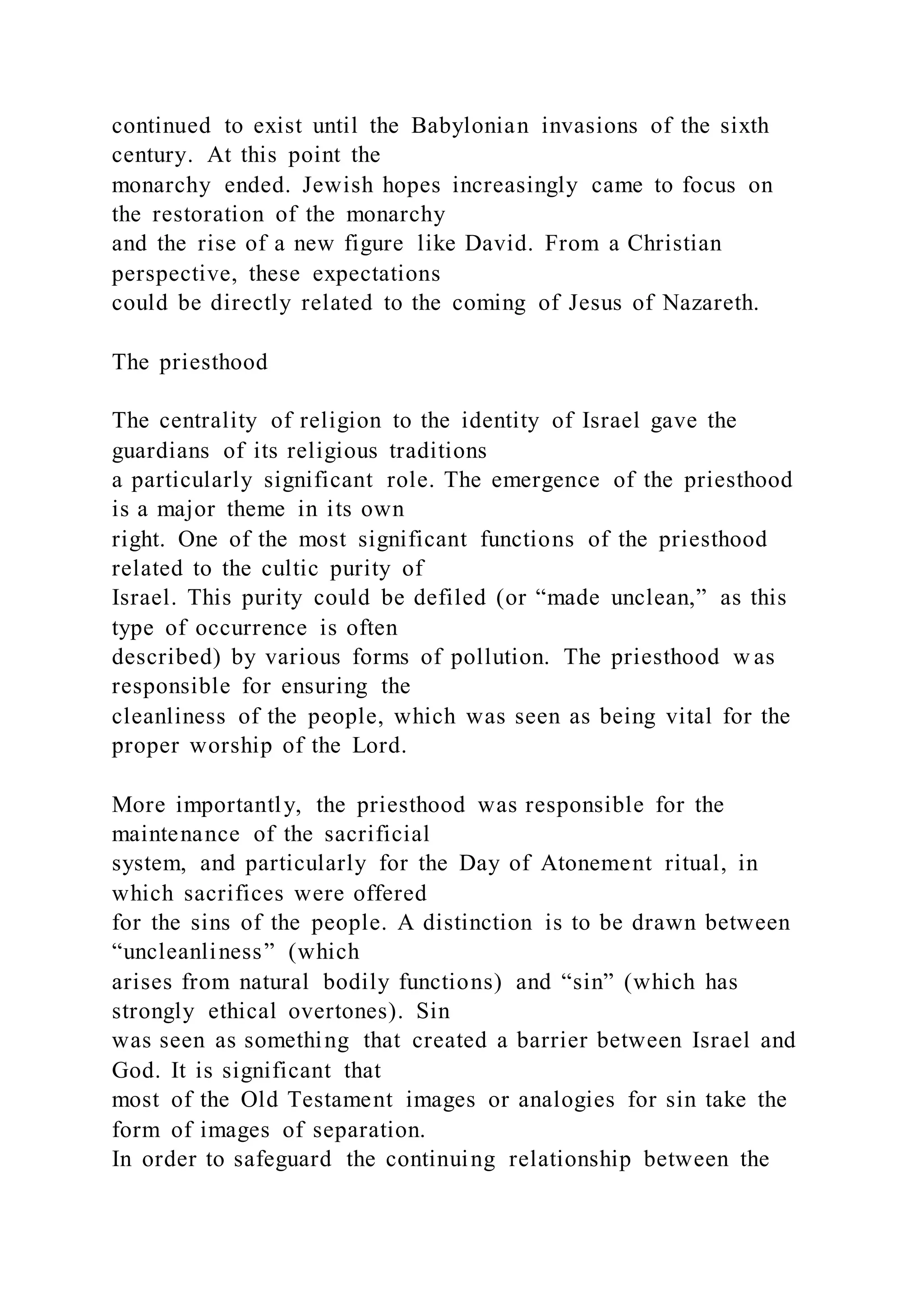continued to exist until the Babylonian invasions of the sixth
century. At this point the
monarchy ended. Jewish hopes increasingly came to focus on
the restoration of the monarchy
and the rise of a new figure like David. From a Christian
perspective, these expectations
could be directly related to the coming of Jesus of Nazareth.
The priesthood
The centrality of religion to the identity of Israel gave the
guardians of its religious traditions
a particularly significant role. The emergence of the priesthood
is a major theme in its own
right. One of the most significant functions of the priesthood
related to the cultic purity of
Israel. This purity could be defiled (or “made unclean,” as this
type of occurrence is often
described) by various forms of pollution. The priesthood w as
responsible for ensuring the
cleanliness of the people, which was seen as being vital for the
proper worship of the Lord.
More importantly, the priesthood was responsible for the
maintenance of the sacrificial
system, and particularly for the Day of Atonement ritual, in
which sacrifices were offered
for the sins of the people. A distinction is to be drawn between
“uncleanliness” (which
arises from natural bodily functions) and “sin” (which has
strongly ethical overtones). Sin
was seen as something that created a barrier between Israel and
God. It is significant that
most of the Old Testament images or analogies for sin take the
form of images of separation.
In order to safeguard the continuing relationship between the
 