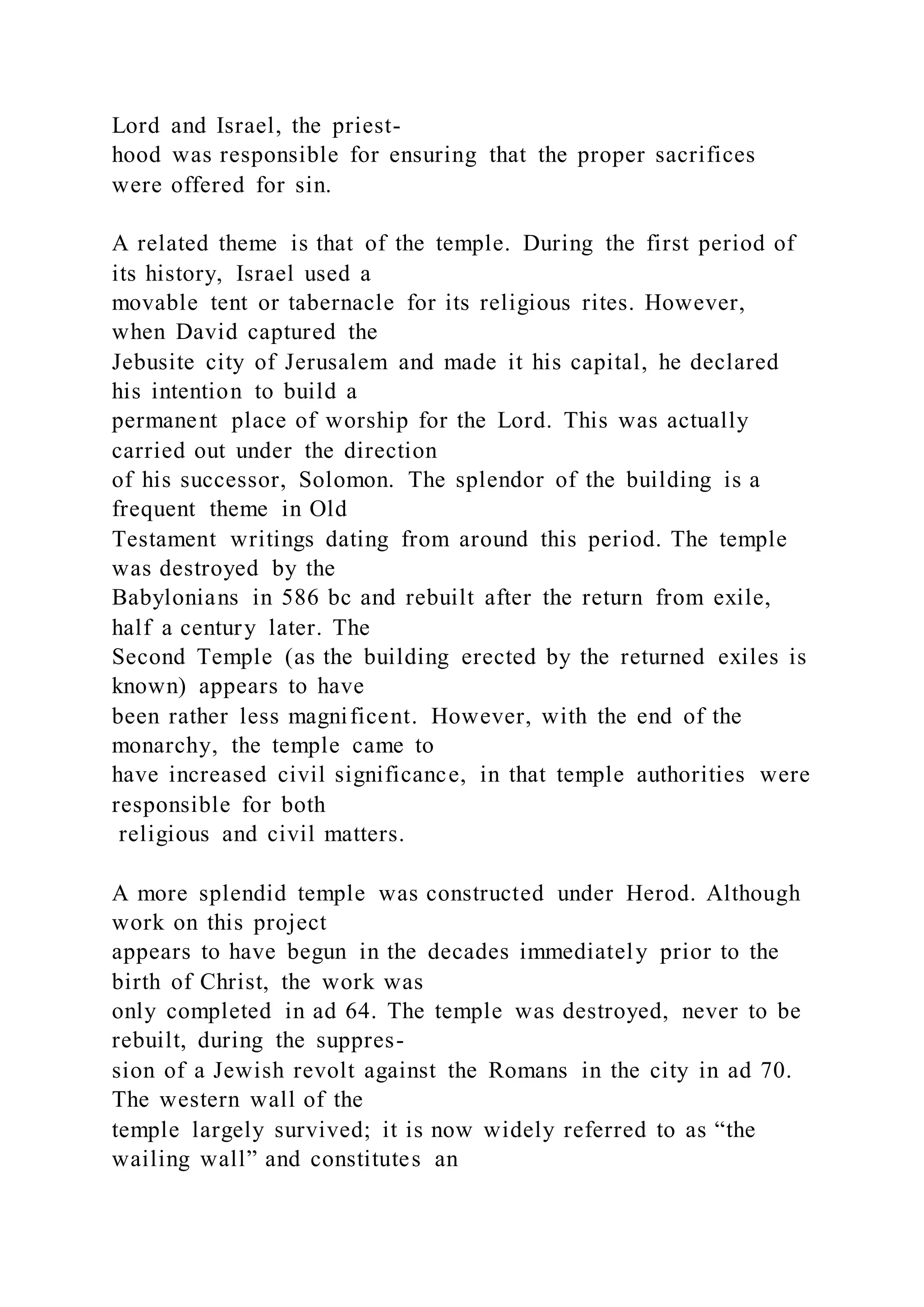 Lord and Israel, the priest-
hood was responsible for ensuring that the proper sacrifices
were offered for sin.
A related theme is that of the temple. During the first period of
its history, Israel used a
movable tent or tabernacle for its religious rites. However,
when David captured the
Jebusite city of Jerusalem and made it his capital, he declared
his intention to build a
permanent place of worship for the Lord. This was actually
carried out under the direction
of his successor, Solomon. The splendor of the building is a
frequent theme in Old
Testament writings dating from around this period. The temple
was destroyed by the
Babylonians in 586 bc and rebuilt after the return from exile,
half a century later. The
Second Temple (as the building erected by the returned exiles is
known) appears to have
been rather less magnificent. However, with the end of the
monarchy, the temple came to
have increased civil significance, in that temple authorities were
responsible for both
religious and civil matters.
A more splendid temple was constructed under Herod. Although
work on this project
appears to have begun in the decades immediately prior to the
birth of Christ, the work was
only completed in ad 64. The temple was destroyed, never to be
rebuilt, during the suppres-
sion of a Jewish revolt against the Romans in the city in ad 70.
The western wall of the
temple largely survived; it is now widely referred to as “the
wailing wall” and constitutes an
 